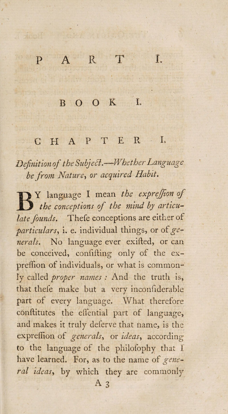 / PART I. BOOK L CHAPTER L Definition of the Subjedi.—Whether Language be from Nature, or acquired Habit. BY language I mean the expreffion of the conceptions of the mind by articu¬ late founds. Thefe conceptions are either of particulars, i. e. individual things, or of ge¬ nerals. No language ever exifted, or can be conceived, confifting only of the ex¬ preffion of individuals, or what is common¬ ly called proper names : And the truth is, that thefe make but a very inconfiderable part of every language. What therefore conftitutes the effential part of language, and makes it truly deferve that name, is the expreffion of generals, or ideas, according to the language of the philofophy that I have learned. For, as to the name of gene¬ ral ideasy by which they are commonly A 3