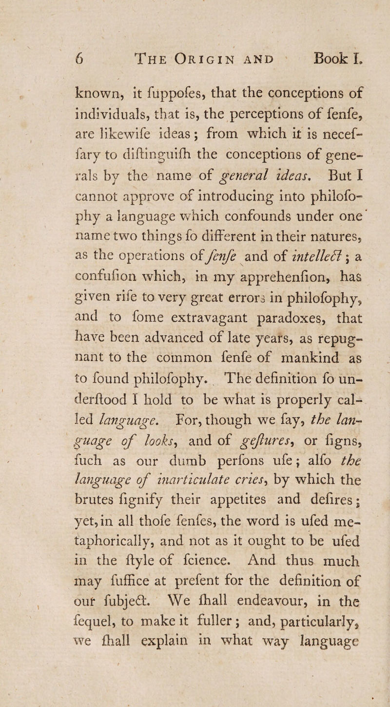 known, it fuppofes, that the conceptions of individuals, that is, the perceptions of fenfe, are likewife ideas; from which it is necef- fary to diftinguifh the conceptions of gene¬ rals by the name of general ideas. But I cannot approve of introducing into philofo- phy a language which confounds under one name two things fo different in their natures, as the operations offenfe and of intellect; a confufion which, in my apprehenfion, has given rife to very great errors in philofophy, and to fome extravagant paradoxes, that have been advanced of late years, as repug¬ nant to the common fenfe of mankind as to found philofophy. The definition fo un¬ der flood I hold to be what is properly cal¬ led language. For, though we fay, the lan- guage of looks, and of gejhires, or figns, fuch as our dumb perfons ufe; alfo the language of inarticulate cries, by which the brutes fignify their appetites and defires; yet, in all thofe fenfes, the word is ufed me¬ taphorically, and not as it ought to be ufed in the ftyle of fcience. And thus much may fuffice at prefent for the definition of our fubjedt We fhall endeavour, in the fequel, to make it fuller ; and, particularly^ we fhall explain in what way language