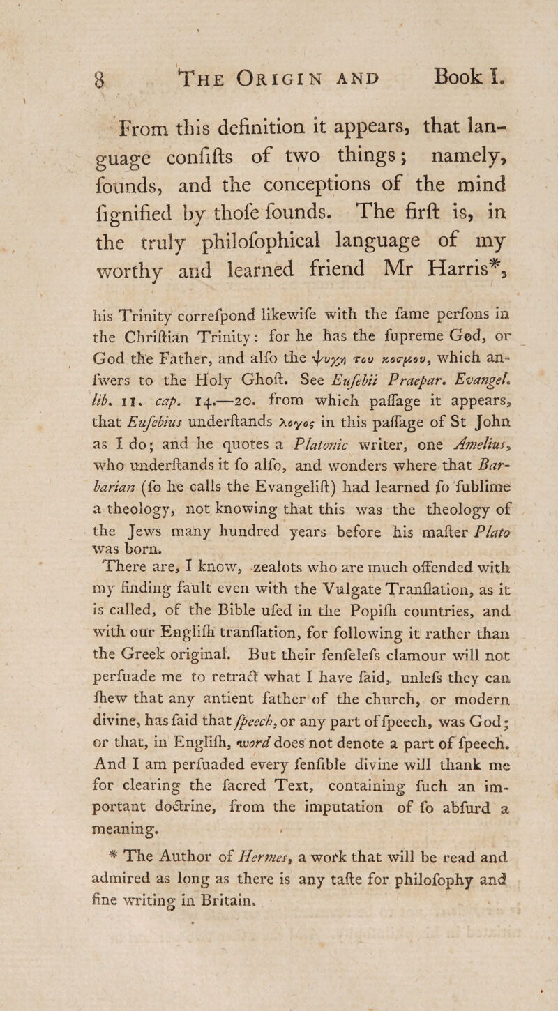 From this definition it appears, that lan¬ guage confifts of two things; namely, founds, and the conceptions of the mind fignified by thofe founds. The firft is, in the truly philofophical language of my worthy and learned friend Mr Harris*, his Trinity correfpond likewife with the fame perfons in the Chriftian Trinity: for he has the fupreme God, or God the Father, and alfo the too xocrpov, which an- fwers to the Holy Ghoft. See Eufebii Praepar. Evangel* lib. ii, cap. 14.—20. from which palfage it appears, that Eufebius underftands Xoyog in this palfage of St John as I do; and he quotes a Platonic writer, one Amelias „ who underftands it fo alfo, and wonders where that Bar- barian (fo he calls the Evangelift) had learned fo fublime a theology, not knowing that this was the theology of the Jews many hundred years before his mailer Plato was born. There are, I know, zealots who are much offended with my finding fault even with the Vulgate Tranflation, as it is called, of the Bible ufed in the Popifh countries, and with our Englilh tranflation, for following it rather than the Greek original. But their fenfelefs clamour will not perfuade me to retradl what I have faid, unlefs they can fhew that any antient father of the church, or modern divine, has faid that [beech, or any part of fpeech, was God; or that, in Engiifh, •word does not denote a part of fpeech. And I am perfuaded every fenfible divine will thank me for clearing the facred Text, containing fuch an im¬ portant dodlrine, from the imputation of fo abfurd a meaning. % The Author of Hen?iesy a work that will be read and admired as long as there is any tafte for philofophy and fine writing in Britain,