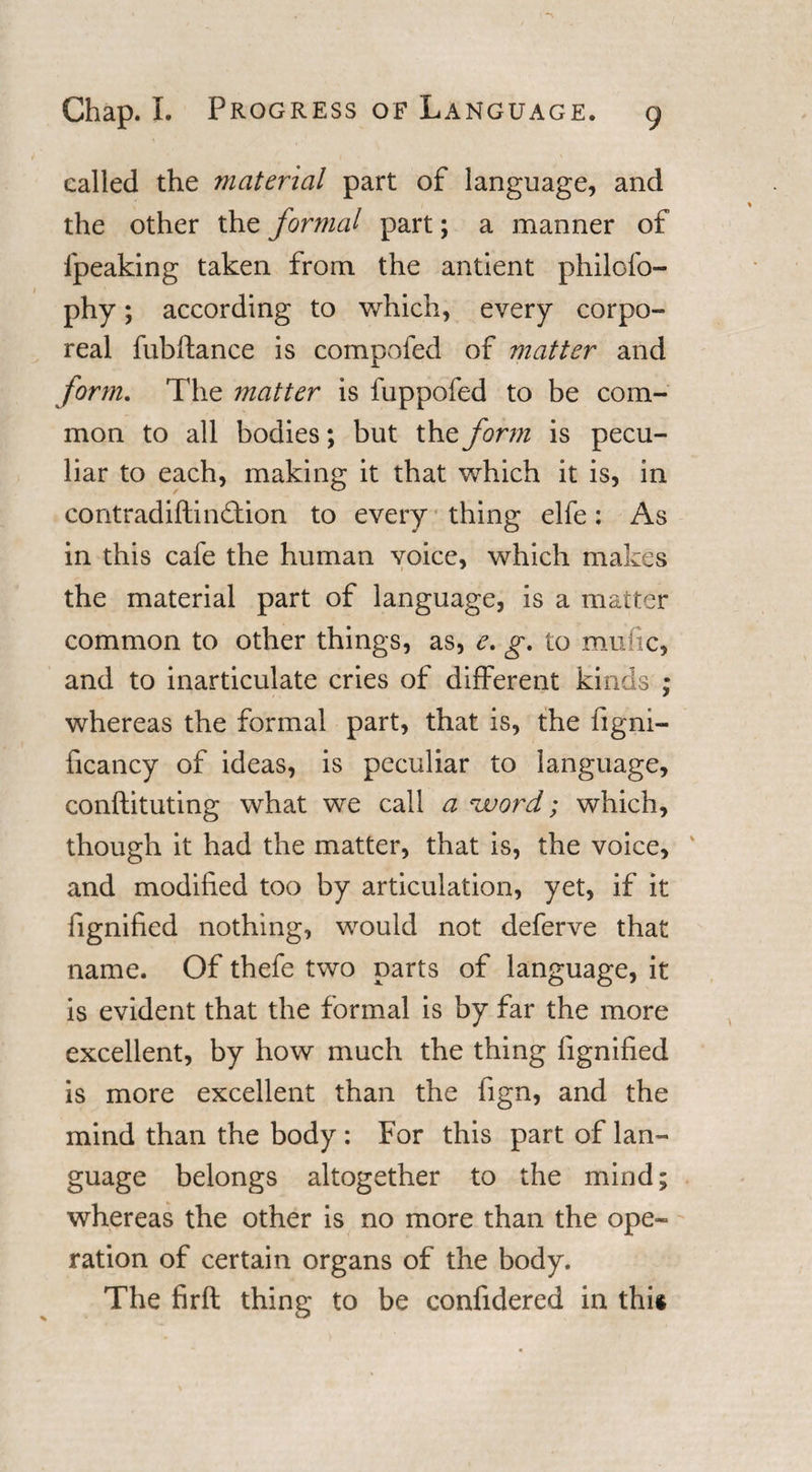 called the material part of language, and the other the formal part; a manner of fpeaklng taken from the antient philofo- phy; according to which, every corpo¬ real fubftance is compofed of matter and form. The matter is fuppofed to be com¬ mon to all bodies; but the form is pecu¬ liar to each, making it that which it is, in contradiftination to every thing elfe: As in this cafe the human voice, which makes the material part of language, is a matter common to other things, as, e. g. to mufic, and to inarticulate cries of different kinds ; whereas the formal part, that is, the figni- ficancy of ideas, is peculiar to language, conftituting what we call a %vord; which, though it had the matter, that is, the voice, and modified too by articulation, yet, if it fignified nothing, would not deferve that name. Of thefe two parts of language, it is evident that the formal is by far the more excellent, by how much the thing fignified is more excellent than the iign, and the mind than the body : For this part of lan¬ guage belongs altogether to the mind; whereas the other is no more than the ope¬ ration of certain organs of the body. The firft thing to be confidered in this