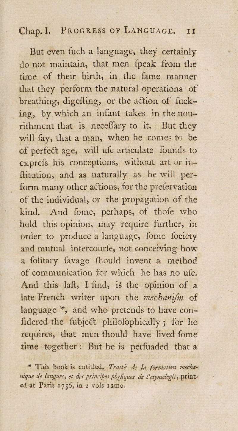 But even fuch a language, they certainly do not maintain, that men fpeak from the time of their birth, in the fame manner that they perform the natural operations of breathing, digesting, or the a&amp;ion of fuck¬ ing, by which an infant takes in the nou¬ rishment that is neceffary to it. But they will fay, that a man, when he comes to be of perfect age, will ufe articulate founds to exprefs his conceptions, without art or in¬ stitution, and as naturally as he will per¬ form many other a&amp;ions, for the prefervation of the individual, or the propagation of the kind. And fome, perhaps, of thofe who hold this opinion, may require further, in order to produce a language, fome fociety and mutual intercourfe, not conceiving how a folitary favage fhould invent a method of communication for which he has no ufe. And this laft, I find, i§ the opinion of a late French writer upon the mechanifm of language % and who pretends to have con¬ sidered the fubjeft philofophically; for he requires, that men Should have lived fome time together: But he is perfuaded that a # This book is entitled, Traite de la formation mecha- nique de langues, et des principles pbyjiques de Vetymologic, print¬ ed at Paris 1756, in 2 vols iamo.