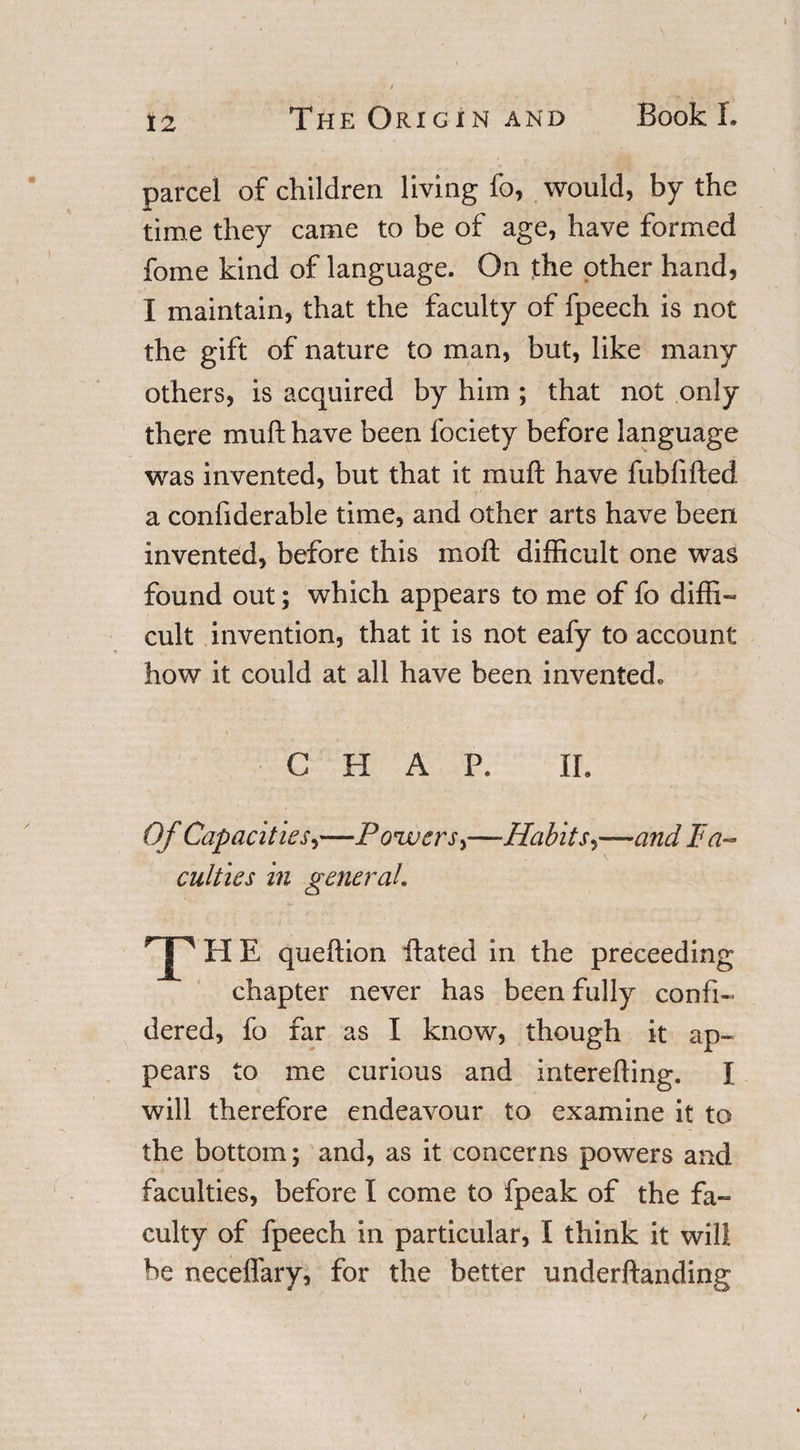 parcel of children living fo, would, by the time they came to be of age, have formed fome kind of language. On the other hand, I maintain, that the faculty of fpeech is not the gift of nature to man, but, like many others, is acquired by him ; that not only there mull have been fociety before language was invented, but that it mu ft have fubfifted a confiderable time, and other arts have been invented, before this mod difficult one was found out; which appears to me of fo diffi¬ cult invention, that it is not eafy to account how it could at all have been invented, CHAP. IL Of Capacit ies,—Pozversy—Habit —and fa¬ culties in general. rJvHE queftion ftated in the preceeding chapter never has been fully confix dered, fo far as I know, though it ap¬ pears to me curious and interefting. I will therefore endeavour to examine it to the bottom; and, as it concerns powers and faculties, before I come to fpeak of the fa¬ culty of fpeech in particular, I think it will be neceffary, for the better underftanding