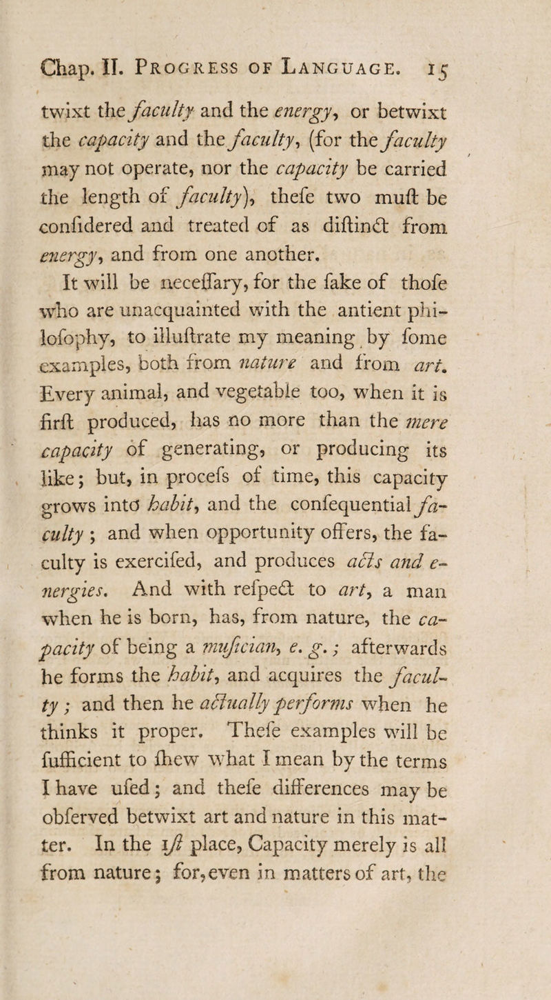 twixt the faculty and the energy, or betwixt the capacity and the faculty, (for the faculty may not operate, nor the capacity be carried the length of faculty), thefe two muft be confidered and treated of as diftind: from energy, and from one another. It will be neceffary, for the fake of thofe who are unacquainted with the antient phi— lofophy, to illuftrate my meaning by fome examples, both from nature and from art. livery animal, and vegetable too, when it is firft produced, has no more than the mere capacity of generating, or producing its like; but, in procefs of time, this capacity grows into habits and the confequential fa¬ culty ; and when opportunity offers, the fa¬ culty is exercifed, and produces acis and e- nergies. And with refped: to art, a man when he is born, has, from nature, the ca¬ pacity of being a mufician&gt; e. g.; afterwards he forms the 'habit, and acquires the facul¬ ty ; and then he actually performs when he thinks it proper. Thefe examples will be fufficient to fhew what I mean by the terms I have ufed; and thefe differences may be obferved betwixt art and nature in this mat¬ ter. In the 1ft place, Capacity merely is all from nature; for,even in matters of art, the