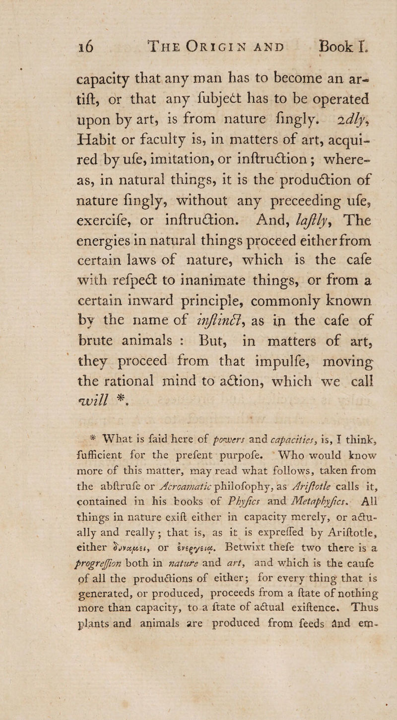 capacity that any man has to become an ar- tift, or that any fubjedt has to be operated upon by art, is from nature fingly. idly. Habit or faculty is, in matters of art, acqui¬ red by ufe, imitation, or inftruftion ; where¬ as, in natural things, it is the production of nature fingly, without any proceeding ufe, exercife, or inftru£tion. And, laflly, The energies in natural things proceed either from certain laws of nature, which is the cafe with refpeCt to inanimate things, or from a certain inward principle, commonly known by the name of hiftinffi, as in the cafe of brute animals : But, in matters of art, they proceed from that impulfe, moving the rational mind to aCtion, which we call will * What is faid here of powers and capacities, is, I think, fufficient for the prefent purpofe. Who would know more of this matter, may read what follows, taken from the abftrufe or Acroamatic philofophy, as AriJlotle calls it, contained in his hooks of Phyfics and Metaphyfics. All things in nature exift either in capacity merely, or actu¬ ally and really; that is, as it is expreffed by Ariftotle, either or Ive^yuca. Betwixt thefe two there is a progretjion both in nature and art, and which is the caufe of all the productions of either; for every thing that is generated, or produced, proceeds from a ftate of nothing more than capacity, to a ftate of actual exiftence. Thus plants and animals are produced from feeds 2nd ero*