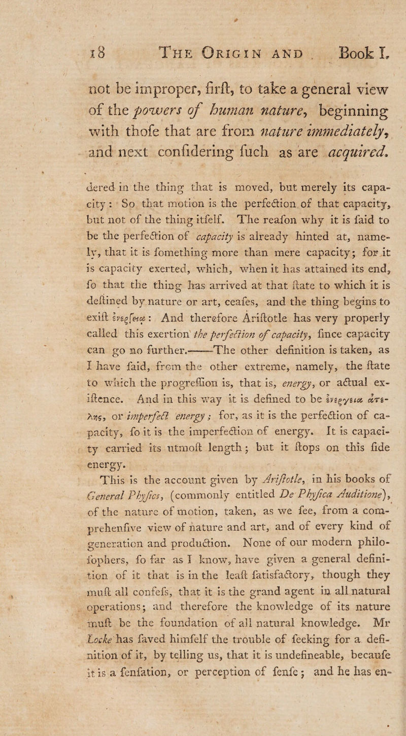 not be improper, firft, to take a general view of the powers of human nature, beginning with thofe that are from nature immediately, and next confidering fuch as are acquired. dered in the thing that is moved, but merely its capa¬ city : So that motion is the perfection of that capacity, but not of the thing itfelf. The reafon why it is faid to be the perfection of capacity is already hinted at, name¬ ly, that it is fomething more than mere capacity; for it is capacity exerted, which, when it has attained its end, fo that the thing has arrived at that hate to which it is defiined by nature or art, ceafes, and the thing begins to exift : And therefore Ariftotle has very properly called this exertion the perfection of capacity, fince capacity can go no further.--The other definition is taken, as X have faid, from the other extreme, namely, the ftate to which the progrefiion is, that is, energy, or aClual ex¬ igence. And in this way it is defined to be ivegysue cZn- Xn5, or imperfett energy; for, as it is the perfection of ca¬ pacity, fo it is the imperfection of energy. It is capaci¬ ty carried its utmoft length; but it Hops on this fide energy. This is the account given by Ariftotle, in his books of General Phyjics, (commonly entitled De Phyfica Auditione), of the nature of motion, taken, as we fee, from a com- prehenfive view of nature and art, and of every kind of generation and production. None of our modern philo- fophers, fo far as I know, have given a general defini¬ tion of it that is in the lead fatisfaCtory, though they muft all confefs, that it is the grand agent in all natural operations; and therefore the knowledge of its nature muft be the foundation of all natural knowledge. Mr Locke has faved himfelf the trouble of feeking for a defi¬ nition of it, by telling us, that it is undefineable, becaufe it. is a fenfation, or perception of fenfe ; and he has en~