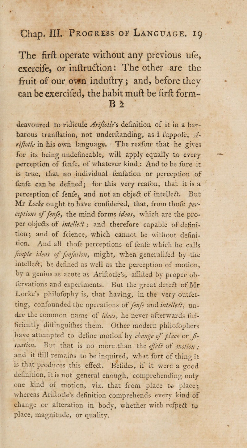 The firft operate without any previous ufe, exercife, or inftru£tion: The other are the fruit of our own induftry; and, before they can be exercifed, the habit muft be firft form- B 2 deavoured to ridicule Arijlotle s definition of it in a bar- barous tranflation, not underftanding, as I fuppofe, A- riftotle in his own language. • The reafon* that he gives for its being undefineable, will apply equally to every perception of fenfe, of whatever kind : And to be fure it is true, that no individual fenfation or perception of fenfe can be defined; for this very reafon, that it is a perception of fenfe,^ and not an obje&lt;5t of intellect. But Mr Locke ought to have confidered, that, from thofe per- ceptions of fenfe, the mind forms ideas, which are the pro¬ per objects of intellect; and therefore capable of defini¬ tion; and of feience, which cannot be without defini¬ tion. And all thofe perceptions of fenfe which he calls ftmple ideas of fenfation, might, when generalifed by the intellect, be defined as well as the perception of motion, by a genius as acute as Ariftotle’s, affifted by proper ob- fervations and experiments. But the great defeat of Mr Locke’s philofophy is, that having, in the very outfet- ting, confounded the operations of fenfe and intellect, un¬ der the common name of ideas, he never afterwards fuf- ficiently diftinguifhes them. Other modern philofophers have attempted to define motion by change of place or ft- tuation. But that is no more /than the ejfett of motion; and it Hill remains to be inquired, what fort of thing it is that produces this effect. Befides, if it were a good definition, it is not general enough, comprehending only one kind of motion, viz. that from place t© place; whereas Ariftotle’s definition comprehends every kind of change or alteration in body, whether with refpedt to place, magnitude, or quality.