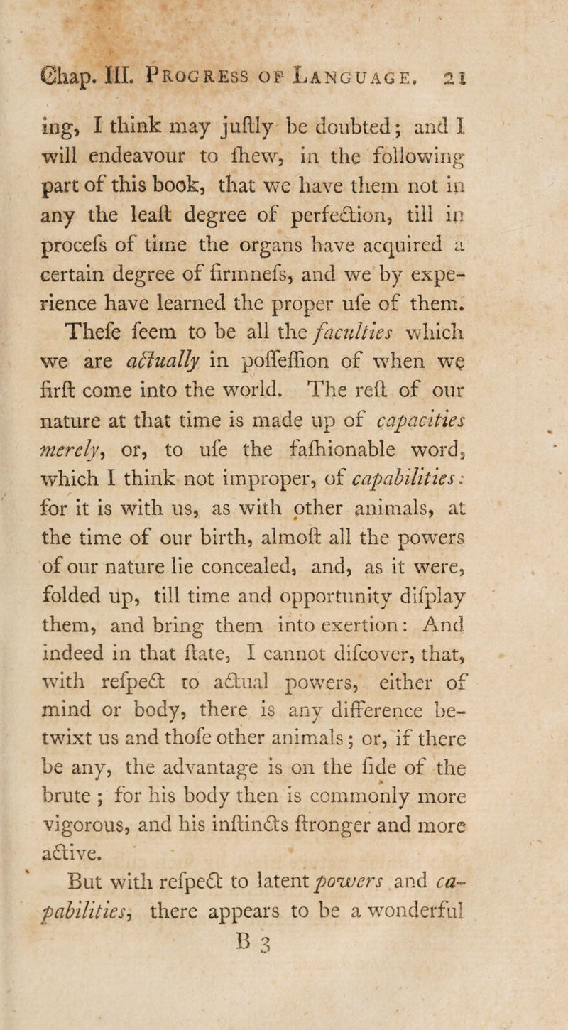 / Ghap. III. Progress op Language, 21 ing, I think may juftly be doubted; and I will endeavour to fhew, in the following part of this book, that we have them not in any the leaft degree of perfection, till in procefs of time the organs have acquired a certain degree of firmnefs, and we by expe¬ rience have learned the proper ufe of them. Thefe feem to be all the faculties which we are actually in poffeffion of when we - . ' u firft come into the world. The reft of our nature at that time is made up of capacities merely, or, to ufe the fafhionable word, which I think not improper, of capabilities: for it is with us, as with other animals, at the time of our birth, almoft all the powers of our nature lie concealed, and, as it were, folded up, till time and opportunity difpiay them, and bring them into exertion: And indeed in that ftate, I cannot difcover, that, with refpeCt to aCtual powers, either of mind or body, there is any difference be¬ twixt us and thofe other animals; or, if there be any, the advantage is on the fide of the brute ; for his body then is commonly more vigorous, and his inftinCts ftronger and more aCtive. But with refpeCt to latent powers and ca¬ pabilities, there appears to be a wonderful B 3