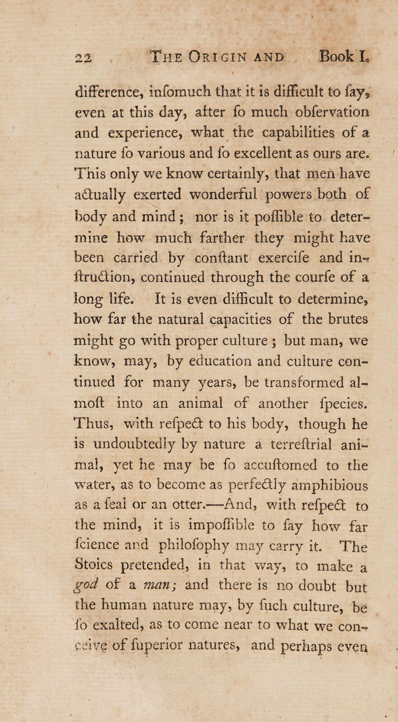 difference, infomuch that it is difficult to fay^ even at this day, alter fo much obfervation and experience, what the capabilities of a nature fo various and fo excellent as ours are. This only we know certainly, that men have adually exerted wonderful powers both of body and mind ; nor is it poffibie to deter¬ mine how much farther they might have been carried by conftant exercife and in- ftrudion, continued through the courfe of a long life. It is even difficult to determine, how far the natural capacities of the brutes might go with proper culture ; but man, we know, may, by education and culture con¬ tinued for many years, be transformed al- moft into an animal of another fpecies. Thus, with refpedt to his body, though he is undoubtedly by nature a terreftrial ani¬ mal, yet he may be fo accuftomed to the water, as to become as perfectly amphibious as a feal or an otter.—And, with refpedt to the mind, it is impoffible to fay how far fcience and philofophy may carry it. The Stoics pretended, in that way, to make a god of a man; and there is no doubt but the human nature may, by fuch culture, be fo exalted, as to come near to what we con¬ ceive of fuperior natures, and perhaps even