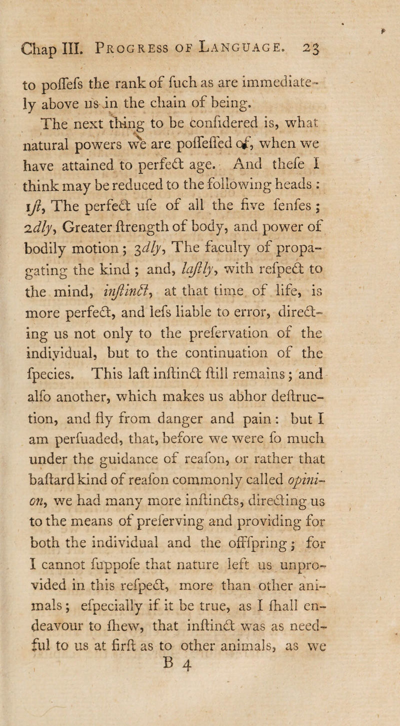 to poffefs the rank of fuch as are immediate¬ ly above us in the chain of being. The next thing to be confidered is, what natural powers we are poffeffed of, when we have attained to perfedt age. And thefe I think may be reduced to the following heads : 1/?, The perfect ufe of all the five fenfes ; 2dly. Greater ftrength of body, and power of bodily motion ; 3dly^ The faculty of propa¬ gating the kind ; and, laftly, with refpedt to the mind, injlintt, at that time of life, is more perfect, and lefs liable to error, direct¬ ing us not only to the prefervation of the individual, but to the continuation of the fpecies. This laft inftindt (till remains; and alfo another, which makes us abhor deftruc- tion, and fly from danger and pain: but I am perfuaded, that, before we were fo much under the guidance of reafon, or rather that baftard kind of reafon commonly called opini- on&gt; we had many more inftindts, directing us to the means of preferving and providing for both the individual and the offfpring; for I cannot fuppofe that nature left us unpro¬ vided in this refpedt, more than other ani¬ mals; efpecially if it be true, as I fhall en¬ deavour to fhew, that inftindt was as need¬ ful to us at firft as to other animals, as we : b 4