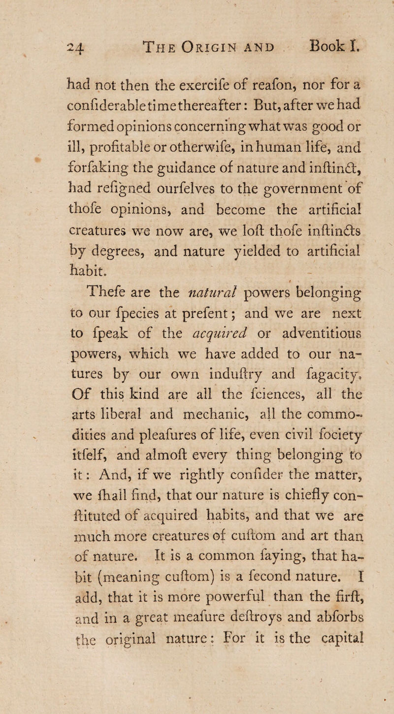 had not then the exercife of reafon, nor for a confiderable time thereafter: But, after we had formed opinions concerning what was good or ill, profitable or otherwife,, inhuman life, and forfaking the guidance of nature and inftind:, had refigned ourfelves to the government of thofe opinions, and become the artificial creatures we now are, we loft thofe inftindts by degrees, and nature yielded to artificial habit. Thefe are the natural powers belonging to our fpecies at prefent; and we are next to fpeak of the acquired or adventitious powers, which we have added to our na¬ tures by our own induftry and fagacity. Of this kind are all the fciences, all the arts liberal and mechanic, all the commo¬ dities and pleafures of life, even civil fociety itfelf, and almoft every thing belonging to it: And, if we rightly confider the matter, we fhail find, that our nature is chiefly con- ftituted of acquired habits, and that we are much more creatures of cuftom and art than of nature. It is a common faying, that ha¬ bit (meaning cuftom) is a fecond nature. I add, that it is more powerful than the firft, and in a great meafure deftroys and abforbs the original nature: For it is the capital