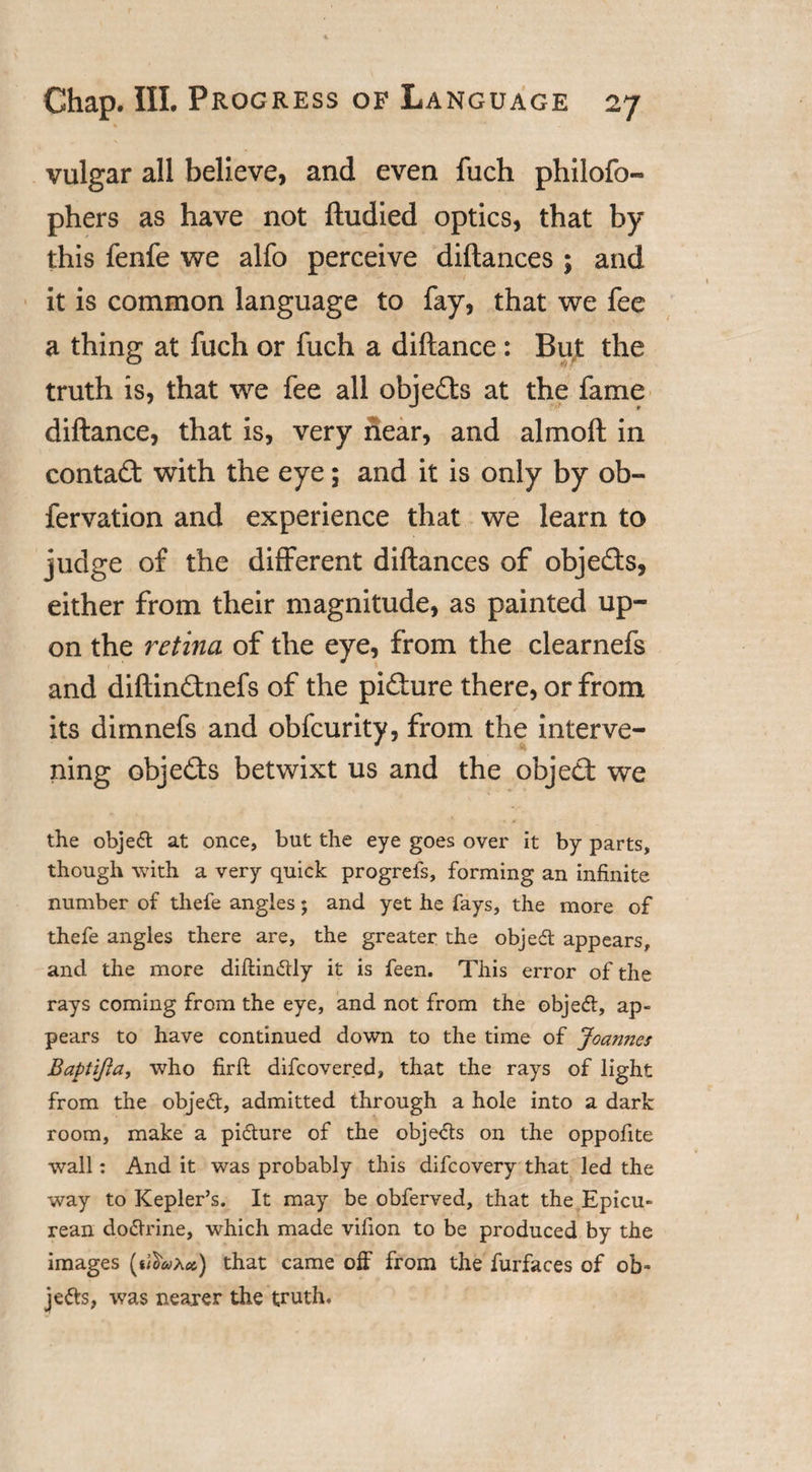 vulgar all believe, and even fuch philofo- phers as have not ftudied optics, that by this fenfe we alfo perceive diflances ; and it is common language to fay, that we fee a thing at fuch or fuch a diftance : But the truth is, that we fee all objects at the fame diftance, that is, very near, and almoft in contact with the eye; and it is only by ob- fervation and experience that we learn to judge of the different diftances of objects, either from their magnitude, as painted up¬ on the retina of the eye, from the clearnefs and diftin&amp;nefs of the pifture there, or from its dimnefs and obfcurity, from the interve¬ ning objects betwixt us and the object we the object at once, but the eye goes over it by parts, though with a very quick progrefs, forming an infinite number of thefe angles; and yet he fays, the more of thefe angles there are, the greater the objedt appears, and the more diftin&amp;ly it is feen. This error of the rays coming from the eye, and not from the objeft, ap¬ pears to have continued down to the time of Joannes Baptifia, who firft difcovered, that the rays of light from the object, admitted through a hole into a dark room, make a pi&amp;ure of the obje&amp;s on the oppofite wall: And it was probably this difcovery that led the way to Kepler’s. It may be obferved, that the Epicu¬ rean do&amp;rine, which made vifion to be produced by the images (*iW*) that came off from the furfaces of ob¬ jects, was nearer the truth.