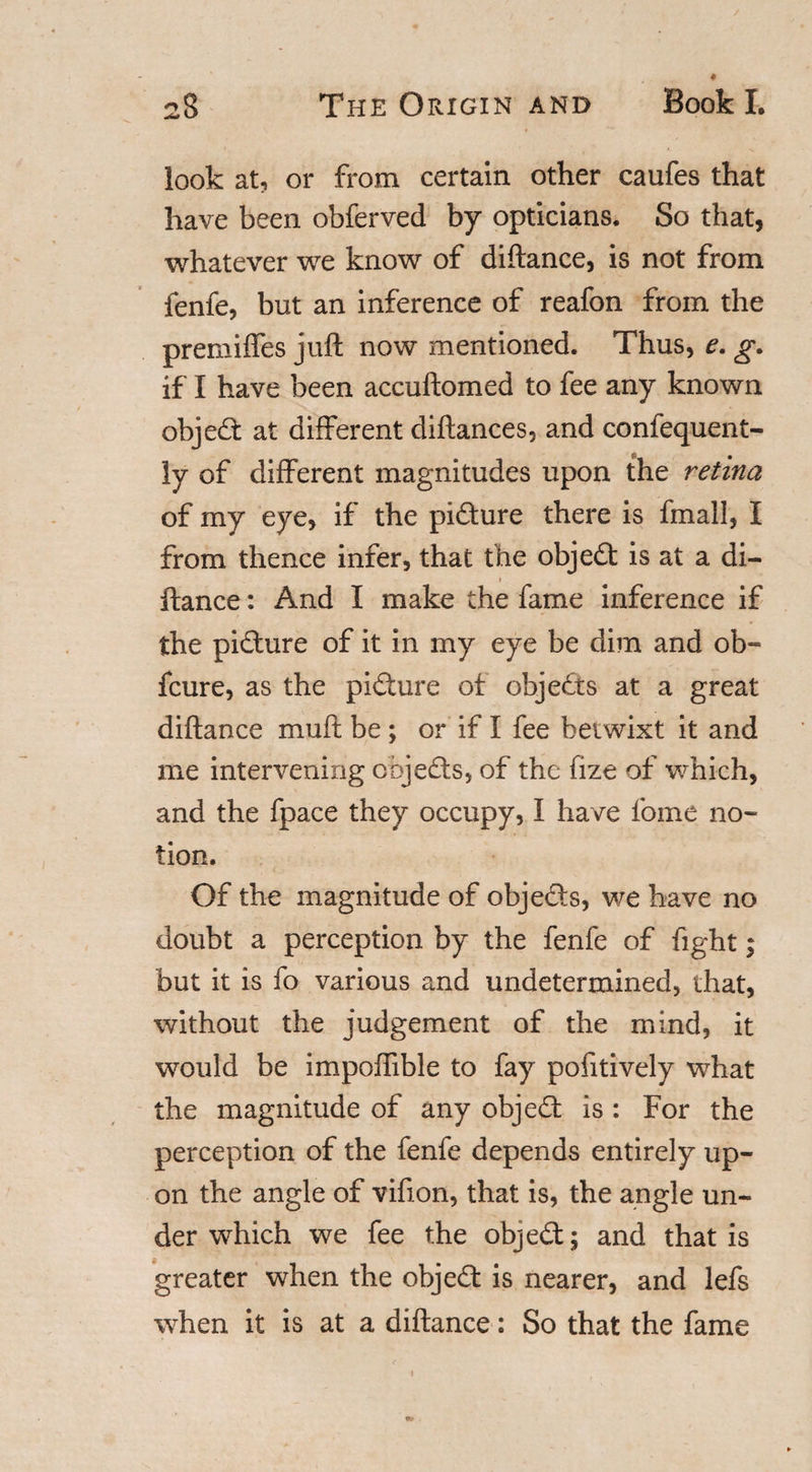 look at, or from certain other caufes that have been obferved by opticians. So that, whatever we know of diftance, is not from fenfe, but an inference of reafon from the premiffes juft now mentioned. Thus, e. g. if I have been accuftomed to fee any known object at different diftances, and confequent- ly of different magnitudes upon the retina of my eye, if the picture there is fmall, I from thence infer, that the object is at a di¬ ftance : And I make the fame inference if the picfture of it in my eye be dim and ob~ fcure, as the picture of objects at a great diftance muft be ; or if I fee betwixt it and me intervening objects, of the fize of which, and the fpace they occupy, I have fome no¬ tion. Of the magnitude of objedls, we have no doubt a perception by the fenfe of fight; but it is fo various and undetermined, that, without the judgement of the mind, it would be impoffible to fay pofitively what the magnitude of any object is : For the perception of the fenfe depends entirely up¬ on the angle of vifion, that is, the angle un¬ der which we fee the objedt; and that is 6 greater when the object is nearer, and lefs when it is at a diftance: So that the fame