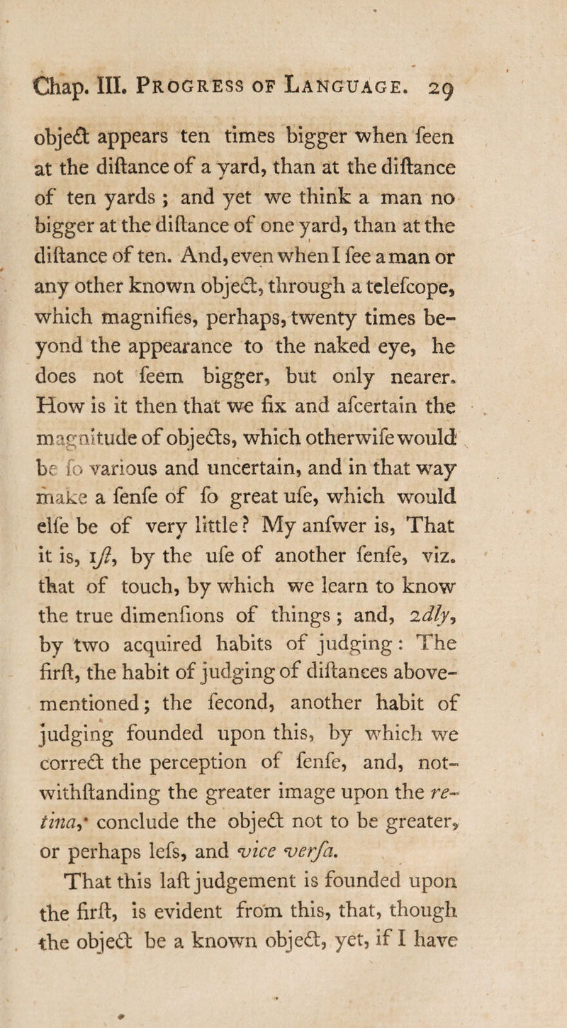 object appears ten times bigger when feen at the diftance of a yard, than at the diftance of ten yards ; and yet we think a man no bigger at the diftance of one yard, than at the diftance of ten. And, even when I fee a man or any other known object, through a telefcope, which magnifies, perhaps, twenty times be¬ yond the appearance to the naked eye, he does not feem bigger, but only nearer* How is it then that we fix and afcertain the magnitude of objects, which otherwife would be fo various and uncertain, and in that way make a fenfe of fo great ufe, which would elfe be of very little ? My anfwer is, That it is, 1y?, by the ufe of another fenfe, viz. that of touch, by which we learn to know the true dimenfions of things ; and, idly, by two acquired habits of judging: The firft, the habit of judging of diftanees above- mentioned; the fecond, another habit of judging founded upon this, by which we correS: the perception of fenfe, and, not- withftanding the greater image upon the re¬ tinas conclude the object not to be greater, or perhaps lefs, and *vice verfa. That this laft judgement is founded upon the firft, is evident from this, that, though the objedt be a known object, yet, if I have