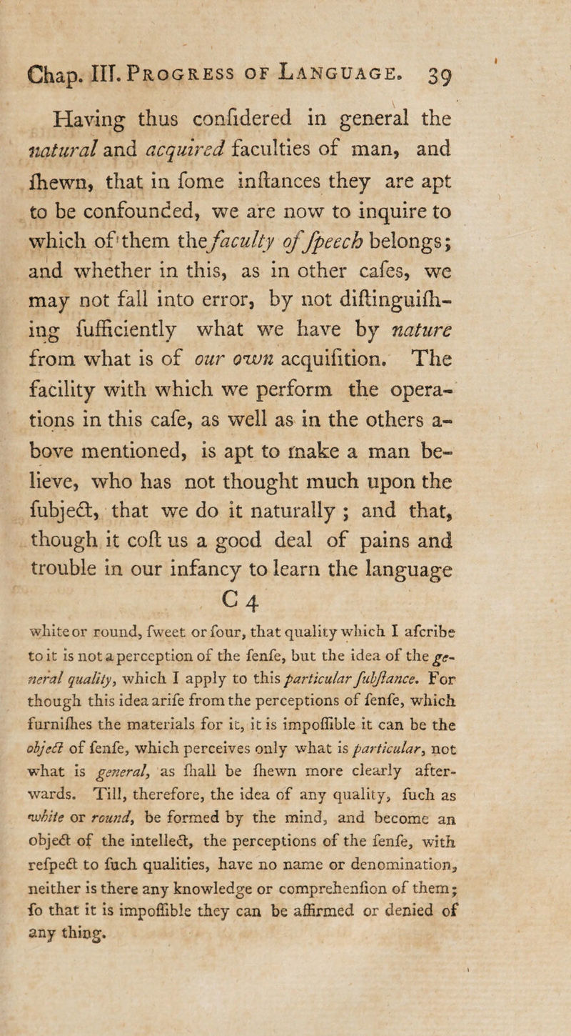 Having thus confidered in general the natural and acquired faculties of man, and fhewn, that in fome inftances they are apt to be confounded, we are now to inquire to which offthem the faculty offpeech belongs; and whether in this, as in other cafes, we may not fall into error, by not diftinguifh- ing fufficiently what we have by nature from what is of our own acquifition. The facility with which we perform the opera¬ tions in this cafe, as well as in the others a- bove mentioned, is apt to make a man be¬ lieve, who has not thought much upon the fubjedt, that we do it naturally ; and that, though it coft us a good deal of pains and trouble in our infancy to learn the language c4 white or round, fweet or four, that quality which I aferibe to it is not a perception of the fenfe, but the idea of the^&lt;r- neral quality, which I apply to this particular fabjlance. For though this ideaarife from the perceptions of fenfe, which furnifhes the materials for it, it is impoffible it can be the objetl of fenfe, which perceives only what is particular, not what is general, as fliall be fhewn more clearly after¬ wards. Till, therefore, the idea of any quality, fuch as nvbite or round, be formed by the mind, and become an objeft of the intellect, the perceptions of the fenfe, with refpeft to fuch qualities, have no name or denomination, neither is there any knowledge or comprehenfion of them; fo that it is impoffible they can be affirmed or denied of any thing.