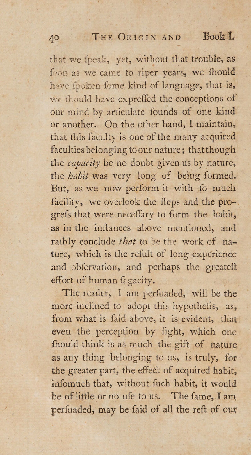 that we fpeak, yet, without that trouble, as f &gt;nn as we came to riper years, we fhould have fpoken fome kind of language, that is, We fhould have exprefled the conceptions of our mind by articulate founds of one kind or another. On the other hand, I maintain, that this faculty is one of the many acquired faculties belonging to our nature; that though the capacity be no doubt given us by nature, the habit was very long of being formed. But, as we now perform it with lo much facility, we overlook the fieps and the pro- grefs that were neceiTary to form the habit, as in the inftances above mentioned, and rafhly conclude that to be the work of na¬ ture, which is the refult of long experience and obfervation, and perhaps the greateft effort of human fagacity. The reader, I am perfuaded, will be the more inclined to adopt this hypothefis, as, from what is faid above, it is evident, that even the perception by fight, which one fhould think is as much the gift of nature as any thing belonging to us, is truly, for the greater part, the effedt of acquired habit, infomuch that, without fuch habit, it would be of little or no ufe to us. The fame, I am perfuaded, may be faid of all the reft of our