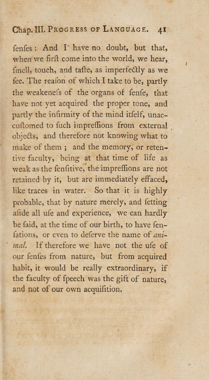 fenfes : And P have no doubt, but that, when we firft come into the world, we hear, fmell, touch, and tafte, as imperfedlly as we fee. The reafon of which I take to be, partly the weakenefs of the organs of fenfe, that have not yet acquired the proper tone, and partly the infirmity of the mind itfelf, unac- cufiomed to fuch impreffions from external objedts, and therefore not knowing what to make of them ; and the memory, or reten¬ tive faculty, being at that time of life as weak as the fenfitive, the impreffions are not retained by it, but are immediately effaced, like traces in water. So that it is highly probable, that by nature merely, and fetting afide all ufe and experience, we can hardly be faid, at the time of our birth, to have fen- fations, or even to deferve the name of ani¬ mal. If therefore we have not the ufe of our fenfes from nature, but from acquired habit, it would be really extraordinary, if the faculty of fpeech was the gift of nature, and not of our own acquifition.