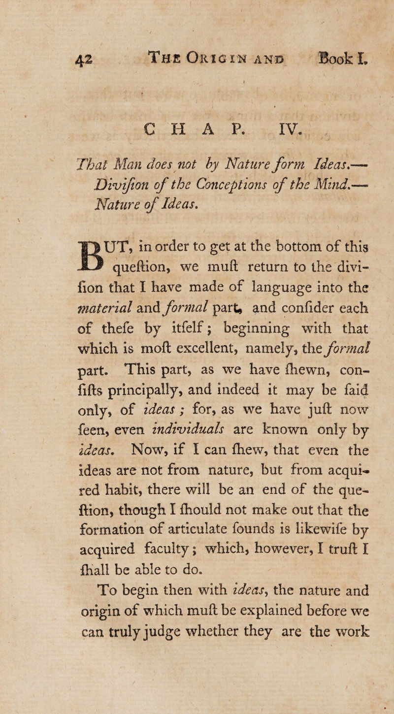 C H A P. IV. That Man does not by Nature form Ideas.— Divifion of the Conceptions of the Mind.— Nature of Ideas. BUT, In order to get at the bottom of this queftion, we muft return to the divi- lion that I have made of language into the material and formal part, and confider each of thefe by itfelf; beginning with that which is moft excellent, namely, the formal part. This part, as we have fhewrn, con- fifts principally, and indeed it may be faid only, of ideas; for, as we have juft now feen, even individuals are known only by ideas. Now, if I can fhew, that even the ideas are not from nature, but from acqui¬ red habit, there will be an end of the que« ftion, though I fhould not make out that the formation of articulate founds is likewife by acquired faculty; which, however, I truft I fhali be able to do. To begin then with ideas, the nature and origin of which muft be explained before we can truly judge whether they are the work