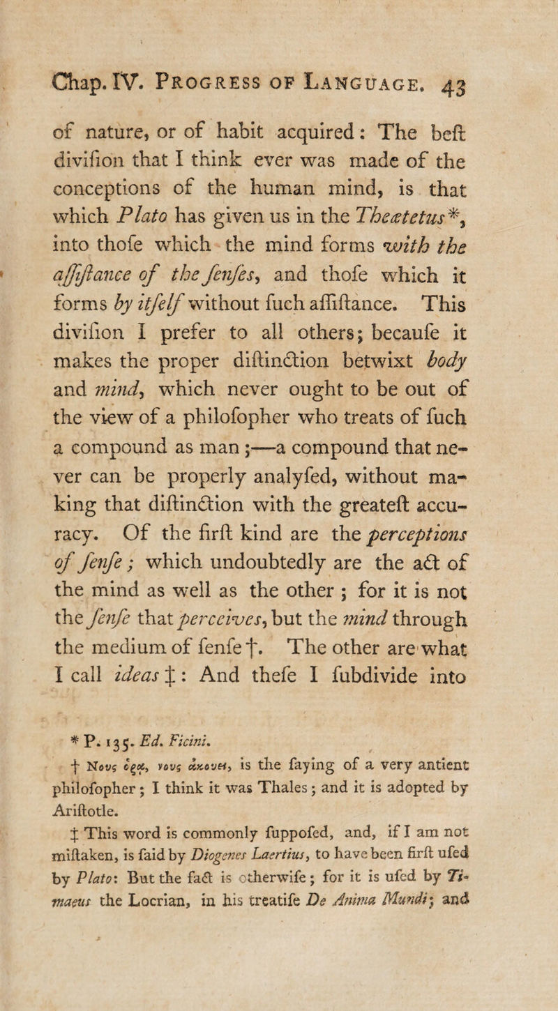 of nature, or of habit acquired: The beft divifion that I think ever was made of the conceptions of the human mind, is that which Plato has given us in the Theeetetus into thofe which the mind forms *with the affifiance of the fenfes, and thofe which it forms by itfelf without fuch afliftance. This divifion I prefer to all others; becaufe it makes the proper diftindtion betwixt body and mind, which never ought to be out of the view of a philofopher who treats of fuch a compound as man ;—a compound that ne¬ ver can be properly analyfed, without ma¬ king that diftindtion with the greateft accu¬ racy. Of the firft kind are the perceptions of fenfe; which undoubtedly are the adt of the mind as well as the other ; for it is not the fenfe that perceives^ but the ?mnd through the medium of fenfe f. The other are what I call ideas J: And thefe I fubdivide into * P. 135. Ed. Ficin'u f Nevs cpcty vovs KKovei, is the faying of a very antient philofopher; I think it was Thales; and it is adopted by Ariftotle. J This word is commonly fuppofed, and, if I am not miftaken, is faid by Diogenes Laertius, to have been firft ufed by Plato: But the fa&lt;ft is otherwife; for it is ufed by tnam the Locrian, in his treatife Ds Anitna Mundi^ and