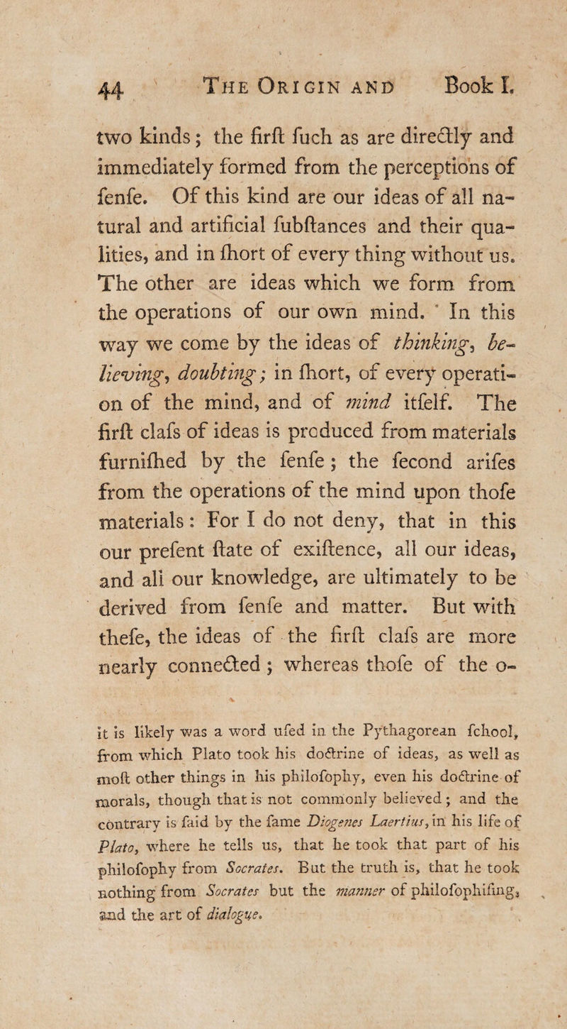 two kinds; the firft fuch as are directly and immediately formed from the perceptions of fenfe. Of this kind are our ideas of all na¬ tural and artificial fubftances and their qua¬ lities, and in £hort of every thing without us. The other are ideas which we form from the operations of our own mind. In this way we come by the ideas of thinkings be- lieving, doubting; in fhort, of every operati¬ on of the mind, and of mind itfelf. The firft clafs of ideas is produced from materials furnifhed by the fenfe; the fecond arifes from the operations of the mind upon thofe materials: For I do not deny, that in this our prefent ftate of exiftence, all our ideas, and all our knowledge, are ultimately to be derived from fenfe and matter. Blit with thefe, the ideas of the firft clafs are more nearly connefted ; whereas thofe of the o~ It is likely was a word ufed in the Pythagorean fchool, from which Plato took his do&amp;rine of ideas, as well as moft other things in his philofophy, even his do&amp;rine of morals, though that is not commonly believed; and the contrary is laid by the fame Diogenes Laertius, in his life of Plato, where he tells us, that he took that part of his philofophy from Socrates. But the truth is, that he took nothing from Socrates but the manner of phiiofophifing3 and the art of dialogue.