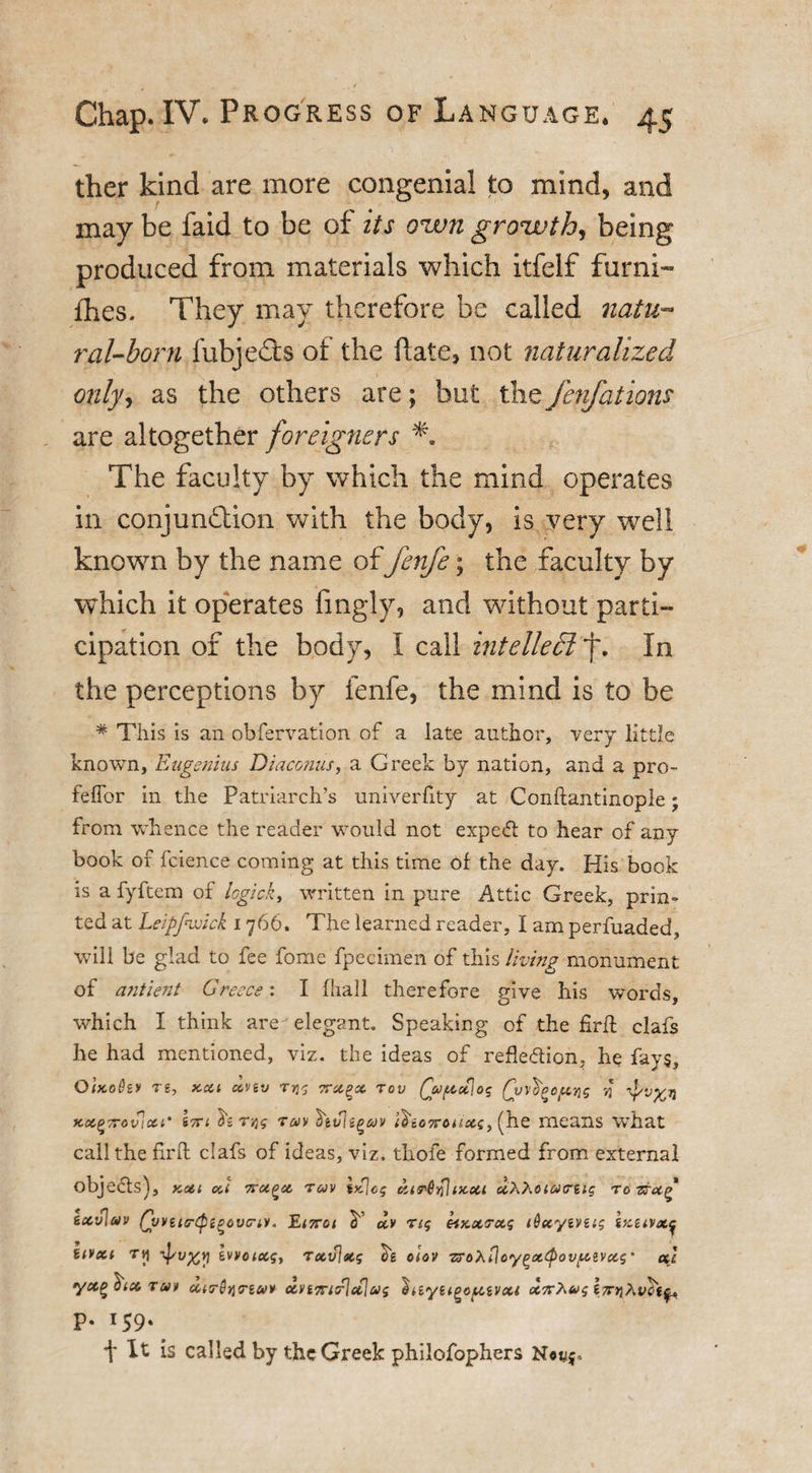 ther kind are more congenial to mind, and may be faid to be of its own growth, being produced from materials which itfelf furni- fhes. They may therefore be called natu¬ ral-boni fubje&amp;s of the hate, not naturalized only, as the others are; but the fenfations are altogether foreigners The faculty by which the mind operates in conjunction with the body, is very well known by the name of fenfe; the faculty by which it operates fingly, and without parti¬ cipation of the body, I call intellect’f. In the perceptions by fenfe, the mind is to be * This is an obfervation of a late author, -very little known, Engenius Diaconus, a Greek by nation, and a pro- feflbr in the Patriarch’s univerfity at Conftantinople; from whence the reader would not expedt to hear of any book of fcience coming at this time of the day. His book is a fyftem of logick, written in pure Attic Greek, prin¬ ted at Leipfwick 1766. The learned reader, I am perfuaded, will be glad to fee fome fp'eeimen of this living monument of antient Greece: I fhall therefore give his words, which I think are elegant. Speaking of the firft clafs he had mentioned, viz. the ideas of reflection, he fays, QlxoQzv re, kcu xnv rr^g ttxqx tov Qapcfiog ycx^rrovicci' 17Ti ^2 rqg tuv \v\ipav (tioTTcuxi, (he means WThat call the fir ft clafs of ideas, viz. thofe formed from external objects), Kent xi ’TrctQci ruv \yS\cg tzis'Qplix.cii uXXoiMtrug rorcu^ iocvlav Qvvua-cpi^ovcriv. Ei7rci Y dv rig eiKctrctg iQxyivug Ikiivx^ uvxi ry Tpu%yi wvoictg., rxv\ecg ck oiov zroXiloygatpovfievxg' etc yccgYx run xtcrStiTtai* xvt7ricrlcclug liiiyii^op.ivxi ocx^ug p. 159. t It is called by the Greek philofophers N