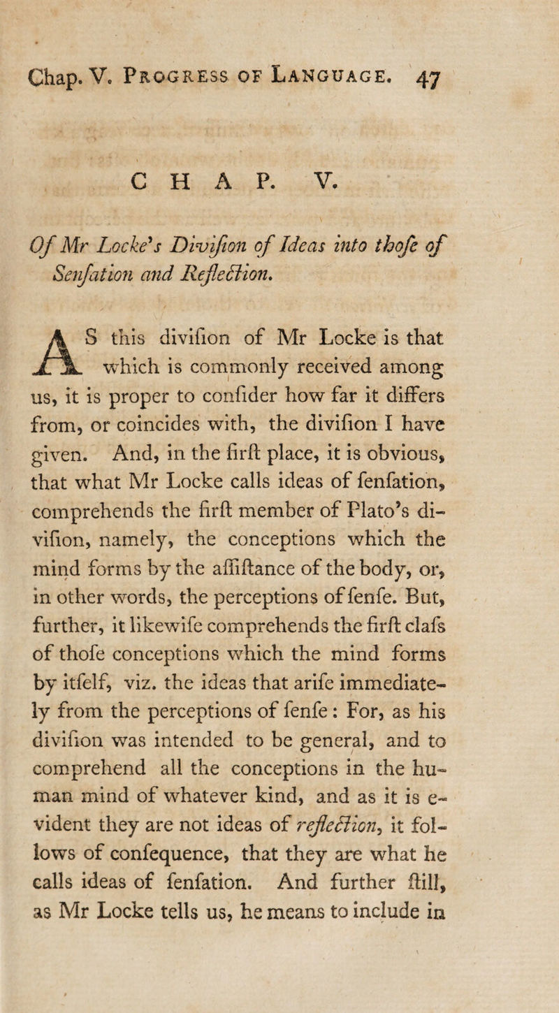 CHAP. V. Of Mr Locke's Divifion of Ideas into thofe of Senfation arid Reflection. AS this divifion of Mr Locke is that which is commonly received among us, it is proper to confider how far it differs from, or coincides with, the divifion I have given. And, in the firft place, it is obvious, that what Mr Locke calls ideas of fenfation, comprehends the firft member of Plato’s di¬ vifion, namely, the conceptions which the mind forms by the aftiftance of the body, or, in other words, the perceptions of fenfe. But, further, it likewife comprehends the firft clafs of thofe conceptions which the mind forms by itfelf, viz. the ideas that arife immediate¬ ly from the perceptions of fenfe: For, as his divifion was intended to be general, and to comprehend all the conceptions in the hu¬ man mind of whatever kind, and as it is e- vident they are not ideas of reflection, it fol¬ lows of confequence, that they are what he calls ideas of fenfation. And further ftill, as Mr Locke tells us, he means to include in