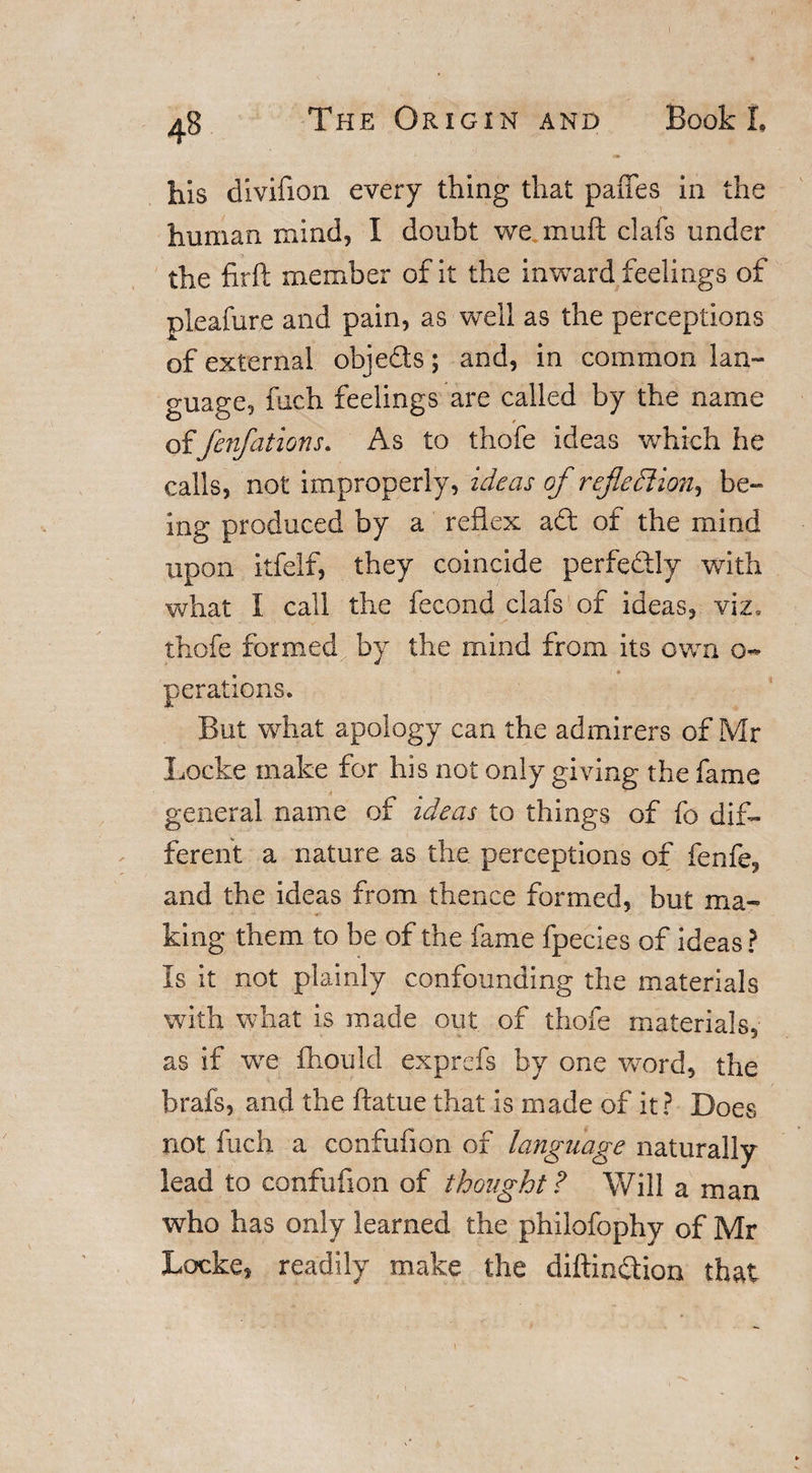 his dlvifion every thing that paffes in the human mind, I doubt we mull clafs under the firft member of it the inward feelings of pleafure and pain, as well as the perceptions of external objeds; and, in common lan¬ guage, fuch feelings are called by the name offenfations. As to thofe ideas which he calls, not improperly, ideas of reflection, be¬ ing produced by a reflex ad of the mind upon itfelf, they coincide perfedly with what I call the fecond clafs of ideas, viz. thofe formed by the mind from its own o~ jerations. But what apology can the admirers of Mr Locke make for his not only giving the fame general name of ideas to things of fo dif¬ ferent a nature as the perceptions of fenfe, and the ideas from thence formed, but ma¬ king them to be of the fame fpecies of ideas? Is it not plainly confounding the materials with what is made out of thofe materials, as if we fhould exprefs by one word, the brafs, and the ftatue that is made of it? Does not fuch a confufion of language naturally lead to confufion of thought? Will a man who has only learned the philofophv of Mr Locke, readily make the diftindion that
