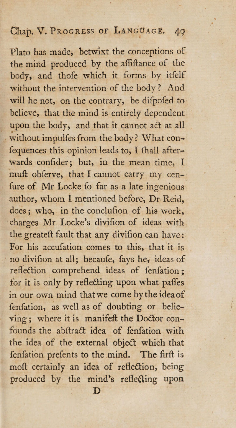 Plato has made, betwixt the conceptions of the mind produced by the affiftance of the body, and thofe which it forms by itfelf without the intervention of the body ? And will he not, on the contrary, be difpofed to believe, that the mind is entirely dependent upon the body, and that it cannot ad: at all * ■ without impulfesfrom the body? What con- fequences this opinion leads to, I fliall after¬ wards confider; but, in the mean time, I muft obferve, that I cannot carry my cen- fure of Mr Locke fo far as a late ingenious author, whom I mentioned before, Dr Reid, does; who, in the conclufion of his work, charges Mr Locke’s divifion of ideas with the greateft fault that any divifion can have: For his accufation comes to this, that it is no divifion at all; becaufe, fays he, ideas of refledion comprehend ideas of fenfation; for it is only by refleding upon what paffes in our own mind that we come by the idea of fenfation, as wrell as of doubting or belie¬ ving ; where it is manifeft the Dodor con¬ founds the abftrad idea of fenfation with the idea of the external objed which that fenfation prefents to the mind. The firft is mod certainly an idea of refledion, being produced by the mind’s refleding upon D