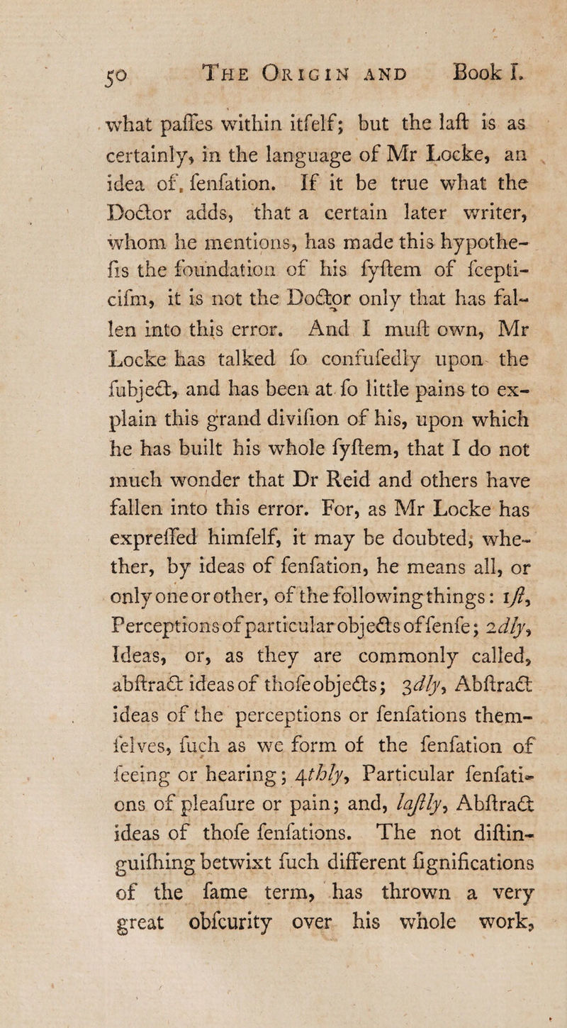 what pailes within itfelf; but the laft is as certainly* in the language of Mr Locke* an idea of. fenfation. If it be true what the Doctor adds, that a certain later writer, whom he mentions, has made this hypothe- fis the foundation of his fyftem of fcepti- cifm, it is not the Dodtor only that has fal- len into this error. And I mud own, Mr Locke has talked fo confufedly upon the fubjedt, and has been at fo little pains to ex¬ plain this grand divifion of his, upon which he has built his whole fyftem, that I do not much wonder that Dr Reid and others have fallen into this error. For, as Mr Locke has exprefted himfelf, it may be doubted, whe¬ ther, by ideas of fenfation, he means all, or only one or other, of the following things: tjly Perceptions of particular objedls of fenfe; idly% Ideas, or, as they are commonly called, abftradf ideas of thofeobjedls; 3dlyy Abftract ideas of the perceptions or fenfations them- felves, fuch as we form of the fenfation of feeing or hearing; 4thlyy Particular fenfati*- ons of pleafure or pain; and, lajlly, Abftradt ideas of thofe fenfations. The not diftin- guiihing betwixt fuch different fignifications of the fame term, has thrown a very great obfcurity over his whole work,