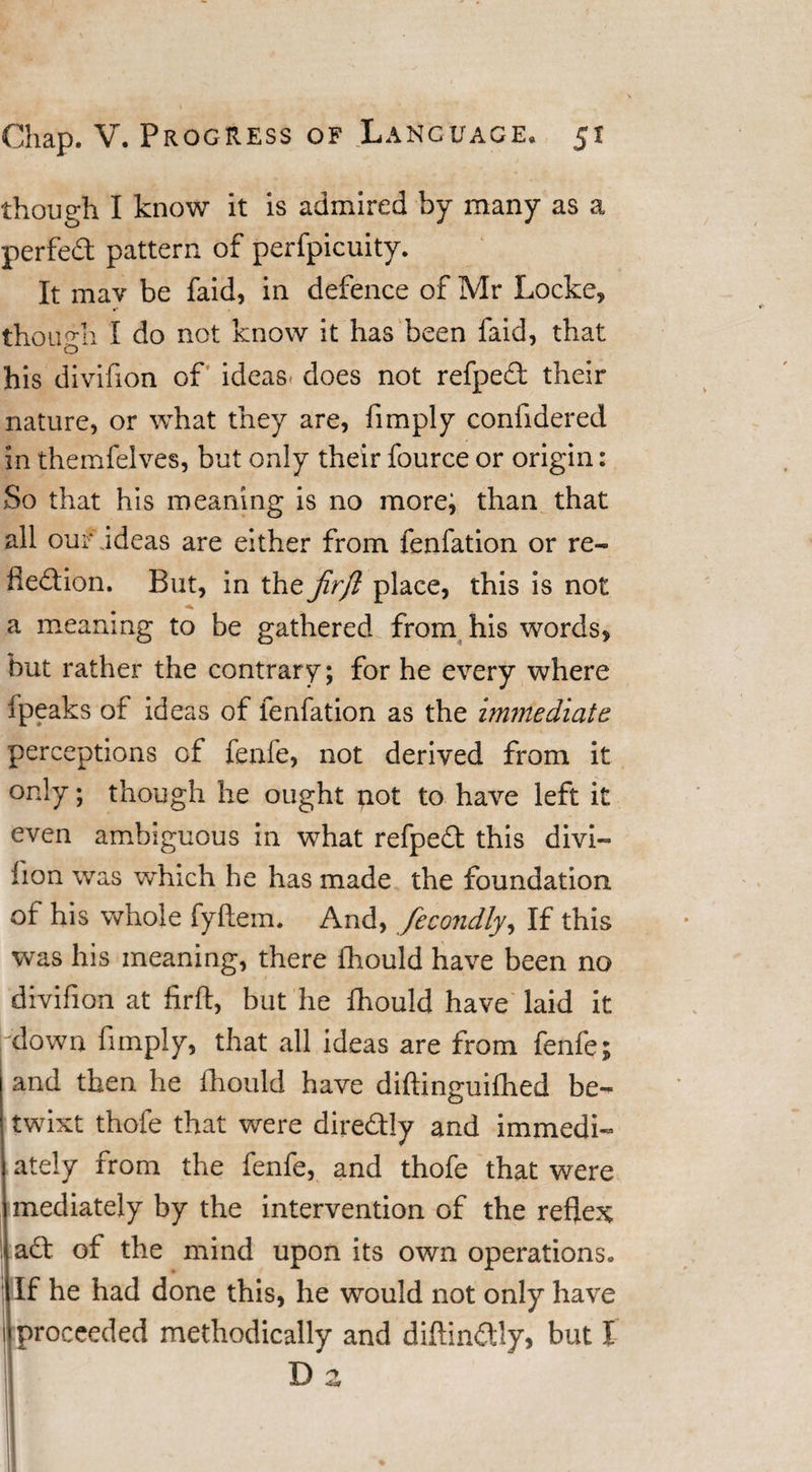 though I know it is admired by many as a perfed pattern of perfpicuity. It mav be faid, in defence of Mr Locke, though I do not know it has been faid, that his divifion of ideas, does not refped their nature, or what they are, fimply confidered in themfelves, but only their fource or origin: So that his meaning is no more; than that all our ideas are either from fenfation or re- fledion. But, in the jirfl place, this is not a meaning to be gathered from his words, but rather the contrary; for he every where ipeaks of ideas of fenfation as the immediate perceptions of fenfe, not derived from it only; though he ought not to have left it even ambiguous in what refped this divi¬ fion was which he has made the foundation ot his whole fyftem. And, fecondly, If this was his meaning, there fhould have been no divifion at firft, but he fhould have laid it down fimply, that all ideas are from fenfe; and then he fhould have diftinguifhed be¬ twixt thofe that were diredly and immedi¬ ately from the fenfe, and thofe that were mediately by the intervention of the reflex ad of the mind upon its own operations. If he had done this, he would not only have proceeded methodically and diftindly, but I D a