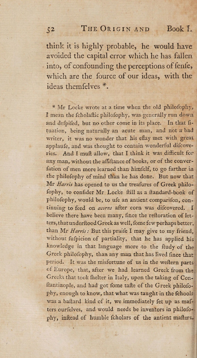 think it is highly probable, he would have avoided the capital error which he has fallen into, of confounding the perceptions of fenfe, which are the fource of our ideas, with the ideas themfelves * Mr Locke wrote at a time when the old philofophy, X mean the fcholafHc philofophy, was generally run down and defpifed, but no other come in its place. In that ft- tuation, being naturally an acute man, and not a bad writer, it was no wonder that his eftay met with great applaufe, and was thought to contain wonderful difcove- ries. And I mutt allow, that I think it was difficult for any man, without the affiftance of books, or of the conver- fation of men more learned than himfelf, to go farther in the philofophy of mind than he has done. But now that Mr Harris has opened to us the treafures of Greek philo¬ fophy, to conftder Mr Locke ftill as a ftandard-book of philofophy, would be, to ufe an antient comparifon, con¬ tinuing to feed on acorns after corn was difcovered. I believe there have been many, ftnce the reftoration of let¬ ters, thatunderllood Greek as well, fome few perhaps better, than Mr Harris: But this praife I may give to my friend, without fufpicion of partiality, that he has applied his knowledge in that language more to the ftudy of the Greek philofophy, than any man that has lived ftnce that period. It was the misfortune of us in the weftern parts of Europe, that, after we had learned Greek from the Greek's that took fhelter in Italy, upon the taking of Con- ftantinople, and had got fome tafte of the Greek philofo¬ phy, enough to know, that what was taught in the fchools was a baftard kind of it, we immediately fet up as maf- ters ourfelves, and would needs be inventors in philofo¬ phy, inftead of humble fcholars of the antient matters..