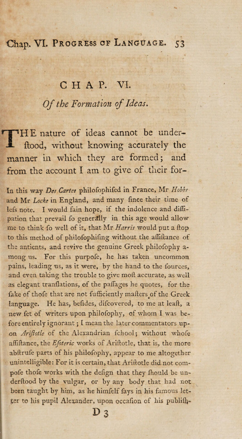 CHAP. VI. Of the Formation of Ideas. THE nature of ideas cannot be under- flood, without knowing accurately the manner in which they are formed; and from the account I am to give of their for- In this way Des Cartes philofophifed in France, Mr Hobbs and Mr Locke in England, and many fmce their time of lefs note. I would fain hope, if the indolence and diffi- pation that prevail fo generally in this age would allow me to think fo well of it, that Mr Harris would put a ftop to this method of philofophifing without the affiftance of the antients, and revive the genuine Greek philofophy a- mong us. For this purpofe, he has taken uncommon pains, leading us, as it were, by the hand to the fources, and even taking the trouble to give moll; accurate, as well as elegant tranflations, of the paffages he quotes, for the fake of thofe that are not fufficiently maftersyffi the Greek language. He has, befides, difcovered, to me at leaft, a new fet of writers upon philofophy, of whom I was be¬ fore entirely ignorant ; l mean the later commentators up¬ on Ariftotle of the Alexandrian fchool; without whofe affiftance, the Efoteric works of Ariftotle, that is, the more abftrufe parts of his philofophy, appear to me altogether unintelligible: For it is certain, that Ariftotle did not com- pofe thofe works with the defign that they fhould be un- derftood by the vulgar, or by any body that had not been taught by him, as he himfelf fays in his famous let¬ ter to his pupil Alexander, upon occafton of his publif}*-