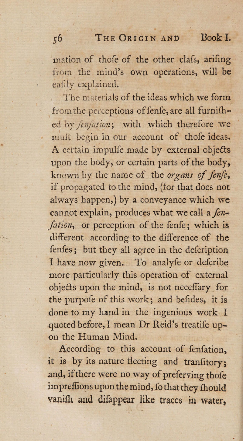 roation of thofe of the other clafs, arifmg from the mind’s own operations, will be eafily explained. T he materials of the ideas which we form from the perceptions of fenfe, are all furnifh- ed by fenjation; with which therefore we * limit begin in our account of thofe ideas. A certain impulfe made by external objedts upon the body, or certain parts of the body, known by the name of the organs of fenfe, if propagated to the mind, (for that does not always happen,) by a conveyance which we cannot explain, produces what we call a fen- fation, or perception of the fenfe; which is different according to the difference of the fenfes; but they all agree in the defcription I have now given. To analyfe or defcribe more particularly this operation of external objects upon the mind, is not neceffary for the purpofe of this work; and befides, it is done to my hand in the ingenious work I quoted before, I mean Dr Reid’s treatife up¬ on the Human Mind. According to this account of fenfation, it is by its nature fleeting and tranfitory; and, if there were no way of preferving thofe impreffions upon the mind, fo that they Ihould vanilh and difappear like traces in waters