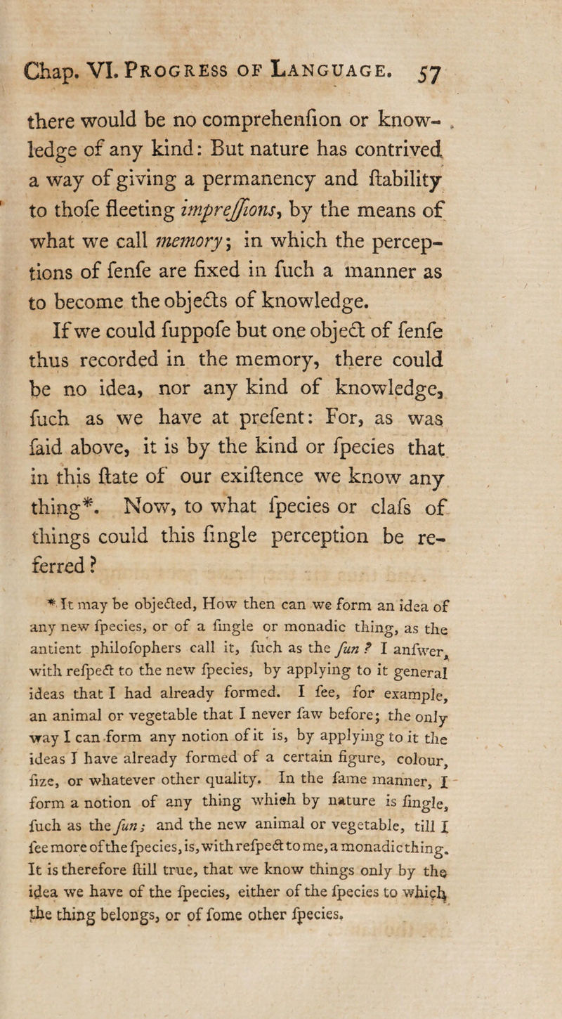 there would be no comprehenfion or know- , ledge of any kind: But nature has contrived % ■ &gt; a way of giving a permanency and liability to thofe fleeting imprejjions, by the means of what we call memory; in which the percep¬ tions of fenfe are fixed in fuch a manner as to become the obje&amp;s of knowledge. If we could fuppofe but one objedt of fenfe thus recorded in the memory, there could be no idea, nor any kind of knowledge, fuch as we have at prefent: For, as was faid above, it is by the kind or fpecies that in this Hate of our exiftence we know any thing*. Now, to what fpecies or clafs of things could this Angle perception be re¬ ferred ? * It may be objected, How then can we form an idea of any new fpecies, or of a fmgle or monadic thing, as the antient philofophers call it, fuch as the fun ? I anfwer, with refpetf: to the new fpecies, by applying to it general ideas that I had already formed. I fee, for example, an animal or vegetable that I never faw before; the only vray I can form any notion of it is, by applying to it the ideas I have already formed of a certain figure, colour, fize, or whatever other quality. In the fame manner, I - form a notion of any thing whieh by nature is fingle, fuch as the fun; and the new animal or vegetable, till I fee more of the fpecies, is, with refpeft to me, a monadic thing. It is therefore ftill true, that we know things only by the idea we have of the fpecies, either of the fpecies to whiclj, Uie thing belongs, or of fome other fpecies.