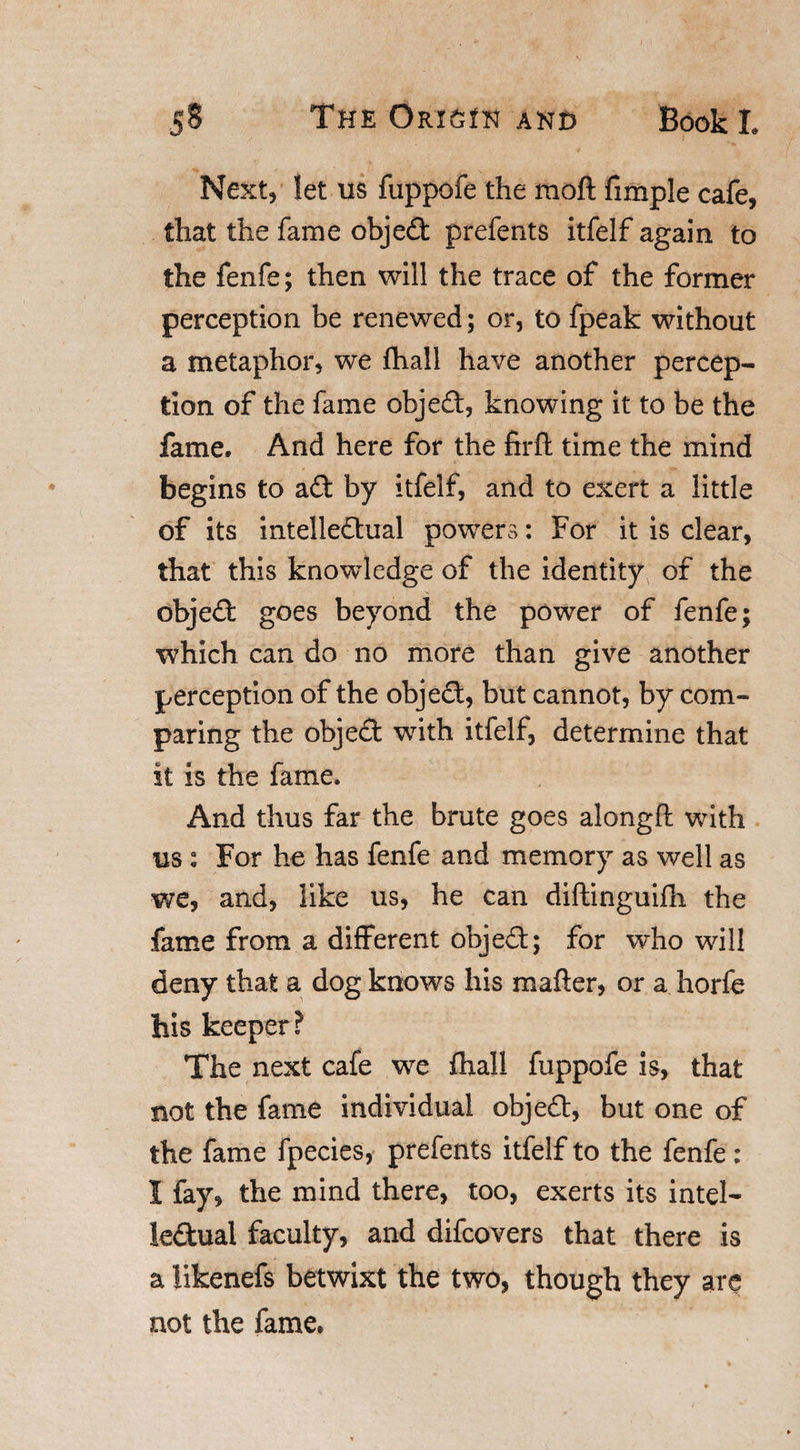 Next, let us fuppofe the raoft fimple cafe, that the fame objed prefents itfelf again to the fenfe; then will the trace of the former perception be renewed; or, to fpeak without a metaphor, we fhall have another percep¬ tion of the fame objed, knowing it to be the fame. And here for the firfi: time the mind begins to ad by itfelf, and to exert a little of its intelledual powers: For it is clear, that this knowledge of the identity of the objed goes beyond the power of fenfe; which can do no more than give another perception of the objed, but cannot, by com¬ paring the objed with itfelf, determine that it is the fame. And thus far the brute goes alongft with us: For he has fenfe and memory as well as we, and, like us, he can diftinguifh the fame from a different objed; for who will deny that a dog knows his matter, or a horfe his keeper? The next cafe we fhall fuppofe is, that not the fame individual objed, but one of the fame fpecies, prefents itfelf to the fenfe : 1 fay, the mind there, too, exerts its intel¬ ledual faculty, and difcovers that there is a tikenefs betwixt the two, though they are not the fame*
