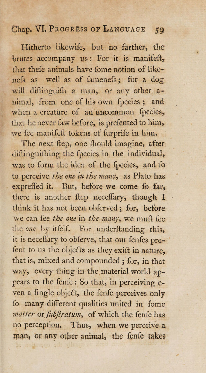 Hitherto likewife, but no farther, the brutes accompany us: For it is mantfeft, that thefe animals have fome notion of like- nefs as well as of famenefs; for a dog will diftinguifh a man, or any other a- nimal, from one of his own fpecies ; and when a creature of an uncommon fpecies, that he never faw before, is prefented to him, we fee manifeft tokens of furprife in him. The next ftep, one fhould imagine, after diftinguifhing the fpecies in the individual, was to form the idea of the fpecies, and fo to perceive the one in the many, as Plato has expreffed it. But, before we come fo far, there is another ftep neceffary, though I think it has not been obferved; for, before we can fee the one in the many, we muft fee the one by itfeif. For underftanding this, it is neceffary to obferve, that our fenfes pre- ferit to us the objects as theyexift in nature, that is, mixed and compounded ; for, in that way, every thing in the material world ap¬ pears to the fenfe: So that, in perceiving e- ven a fingle objecft, the fenfe perceives only fo many different qualities united in fome tnatter ox fubjlratum, of which the fenfe has no perception. Thus, when we perceive a man, or any other animal, the fenfe takes