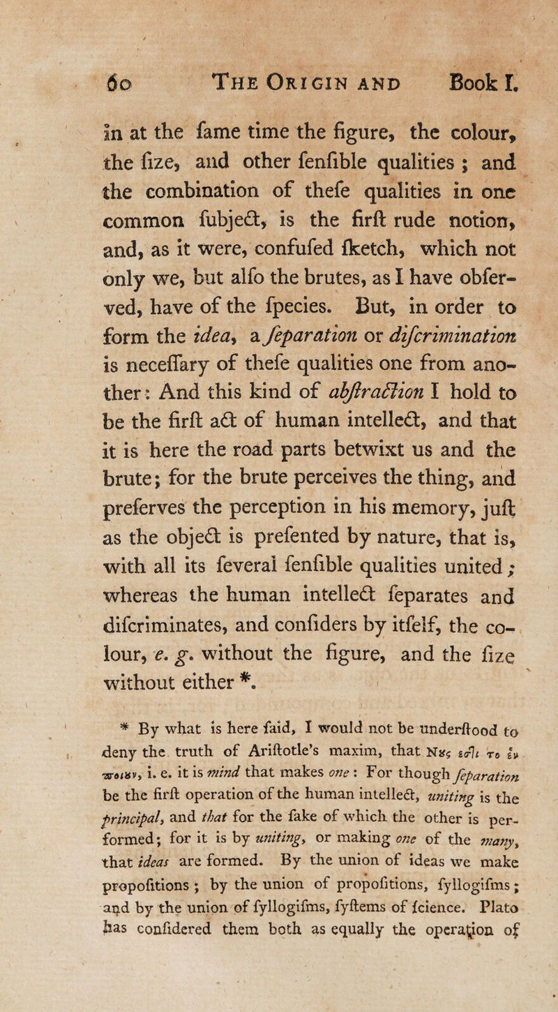 In at the fame time the figure, the colour, the fize, and other fenfible qualities ; and the combination of thefe qualities in one common fubjed, is the firft rude notion, and, as it were, confufed {ketch, which not only we, but alfo the brutes, as I have obfer- ved, have of the fpecies. But, in order to form the idea&gt; a feparation or difcrimination is neceflary of thefe qualities one from ano¬ ther: And this kind of abjlraffiion I hold to be the firft ad of human intelled, and that it is here the road parts betwixt us and the brute; for the brute perceives the thing, and preferves the perception in his memory, juft as the objed is prefented by nature, that is, with all its feverai fenfible qualities united ; whereas the human intelled feparates and difcriminates, and confiders by itfelf, the co¬ lour, e. g. without the figure, and the fize without either * By what is here faid, I would not be underhood to deny the truth of Ariftotle’s maxim, that gPh •aro/av, i. e. it is mind that makes one : For though feparation be the firft operation of the human intelled, uniting is the principal, and that for the fake of which the other is per¬ formed ; for it is by uniting, or making one of the many, that ideas are formed. By the union of ideas we make propofitions ; by the union of propofitions, fyllogifms; arjd by the union of fyllogifms, fyftems of {cience. Plato has confidered them both as equally the operation of