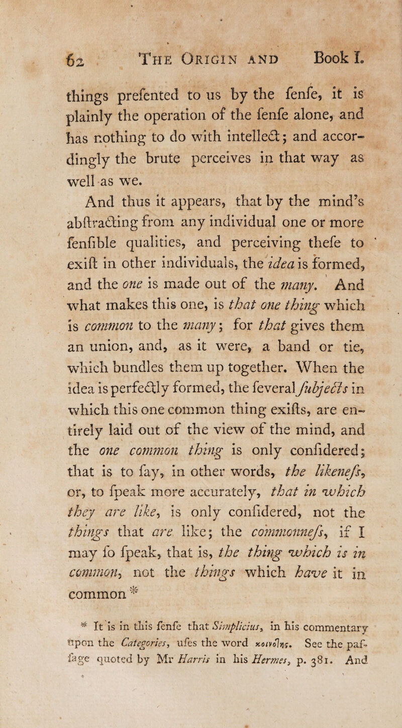 things prefented to us by the fenfe, it is plainly the operation of the fenfe alone, and has nothing to do with intellect; and accor¬ dingly the brute perceives in that way as well as we. And thus it appears, that by the mind’s abftrading from any individual one or more fenfible qualities, and perceiving thefe to exift in other individuals, the idea is formed, and the one is made out of the many. And what makes this one, is that one thing which is common to the many; for that gives them an union, and, as it were, a band or tie, which bundles them up together. When the idea is perfectly formed, the feveral fubjedts in which this one common thing exifls, are en¬ tirely laid out of the view of the mind, and the one common thing is only confidered; that is to fay, in other words, the likenefs, or, to fpeak more accurately, that in which they are like, is only considered, not the things that are like; the co?nmonnefs, if I may fo fpeak, that is, the thing which is in common, not the things which have it in common * * It is in tliis fenfe that Simplicius, in his commentary ttpon the Categories, ufes the word y,otvo\vis. Sec the paf- iage quoted by Mr Harris in his Hermes, p. 381. And