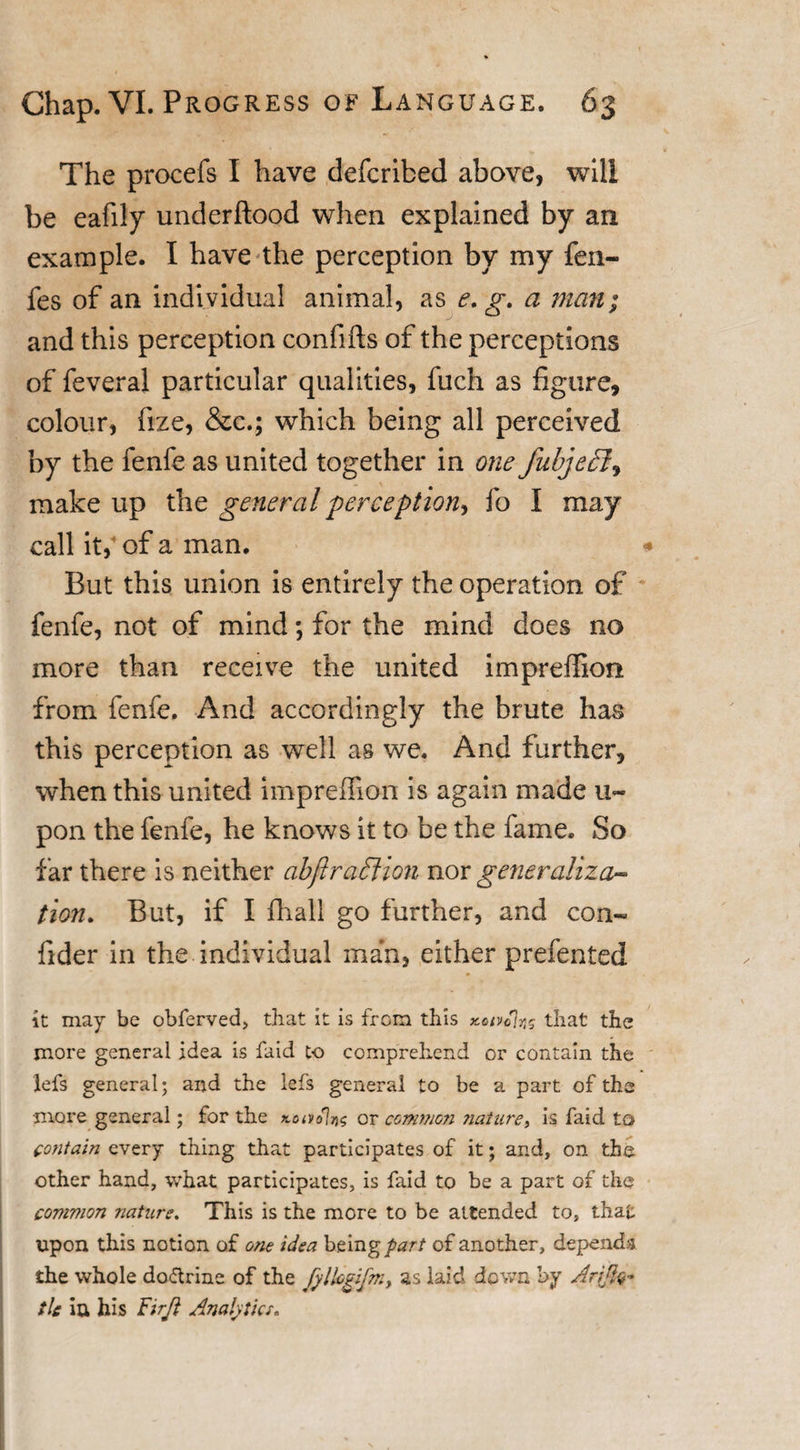 The procefs I have defcribed above, will be eafily underflood when explained by an example. I have the perception by my fen- fes of an individual animal, as e. g. a man; and this perception confifts of the perceptions of feveral particular qualities, fuch as figure, colour, fize, &amp;c.; which being all perceived by the fenfe as united together in one fubjefl, make up the general perception, fo I may call ity of a man. * But this union is entirely the operation of fenfe, not of mind; for the mind does no more than receive the united impreffion from fenfe. And accordingly the brute has this perception as well as we. And further, when this united impreffion is again made u~ pon the fenfe, he knows it to be the fame. So far there is neither abftraction nor generaliza¬ tion. But, if I fhall go further, and con- fider in the individual man, either prefented it may be obferved, that it is from this KUfolns that the more general idea is faid to comprehend or contain the lefs general; and the lefs general to be a part of the more general; for the xavolng or common ?iature, is faid to contain every thing that participates of it; and, on the other hand, what participates, is faid to be a part of the common nature. This is the more to be attended to, that upon this notion of one idea being part of another, depends the whole doflrine of the Jylhgifm, as laid down by Ar$q+ tie iu his Firft Analytics.