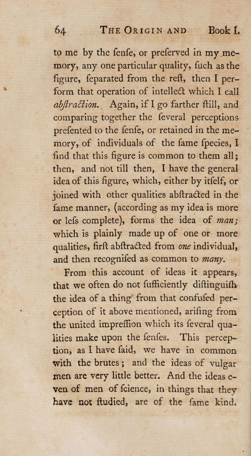 to me by the fenfe, or preferved In my me¬ mory, any one particular quality, fuch as the figure, feparated from the reft, then I per¬ form that operation of intellect which I call abJlra£iion, Again, if I go farther ftill, and comparing together the feveral perceptions prefented to the fenfe, or retained in the me¬ mory, of individuals of the fame fpecies, I find that this figure is common to them all; then, and not till then, I have the general idea of this figure, which, either by itfelf, or joined with other qualities abftracted in the fame manner, (according as my idea is more or lefs complete), forms the idea of man; which is plainly made up of one or more qualities, firft abftrafted from one individual, and then recognifed as common to many. From this account of ideas it appears, that we often do not fufficiently diftinguifh the idea of a thing from that confufed per¬ ception of it above mentioned, arifing from the united impreflion which its feveral qua¬ lities make upon the fenfes. This percep¬ tion, as I have faid, we have in common with the brutes; and the ideas of vulgar men are very little better. And the ideas e~ ven of men of fcience, in things that they have not ftudied, are of the fame kind*