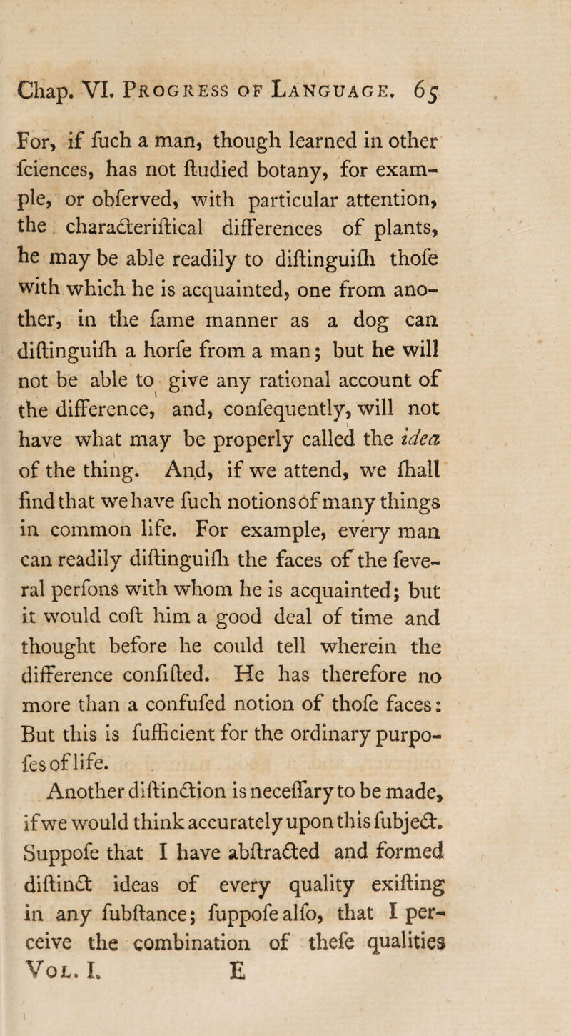 For, if fuch a man, though learned in other fciences, has not ftudied botany, for exam¬ ple, or obferved, with particular attention, the charaderiifical differences of plants, he may be able readily to diftinguifh thofe with which he is acquainted, one from ano¬ ther, in the fame manner as a dog can diftinguifh a horfe from a man; but he will not be able to give any rational account of the difference, and, confequently, will not have what may be properly called the idea of the thing. And, if we attend, we fhall find that wehave fuch notionsof many things in common life. For example, every man can readily diftinguifh the faces of the feve- ral perfons with whom he is acquainted; but it would coft him a good deal of time and thought before he could tell wherein the difference confifted. He has therefore no more than a confufed notion of thofe faces: But this is fufficient for the ordinary purpo- fesoflife. Another diftindion is neceffary to be made, if we would think accurately upon this fubjed. Suppofe that I have abftraded and formed diftind ideas of every quality exifting in any fubftance; fuppofealfo, that I per¬ ceive the combination of thefe qualities Vol. L E