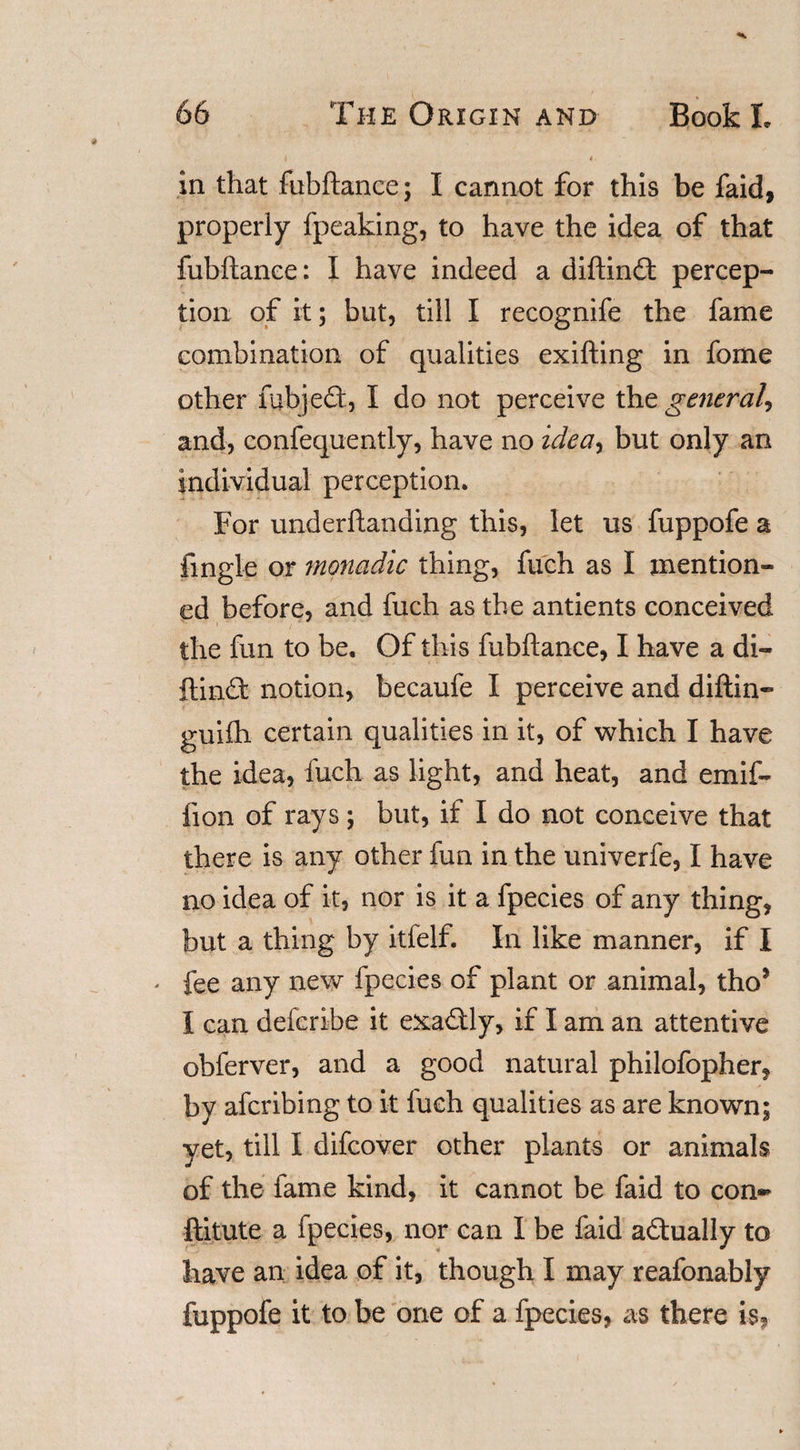 in that fubftance; I cannot for this be faid, properly fpeaking, to have the idea of that fubftance: I have indeed a diftinft percep¬ tion of it; but, till I recognife the fame combination of qualities exifting in fome other mb)eft, I do not perceive the general, and, confequently, have no idea*) but only an individual perception. For underftanding this, let us fuppofe a fingle or monadic thing, fuch as I mention¬ ed before, and fuch as the antients conceived the fun to be. Of this fubftance, I have a di- ftinft notion, becaufe I perceive and diftin- guifh certain qualities in it, of which I have the idea, fuch as light, and heat, and emif- lion of rays; but, if I do not conceive that there is any other fun in the univerfe, I have no idea of it, nor is it a fpecies of any thing, but a thing by itfelf. In like manner, if I * fee any new fpecies of plant or animal, tho* I can defcribe it exaftly, if I am an attentive obferver, and a good natural philofopher, by afcribing to it fuch qualities as are known; yet, till I difcover other plants or animals of the lame kind, it cannot be faid to con- ftitute a fpecies, nor can I be faid aftually to have an idea of it, though I may reafonably fuppofe it to be one of a fpecies, as there is,