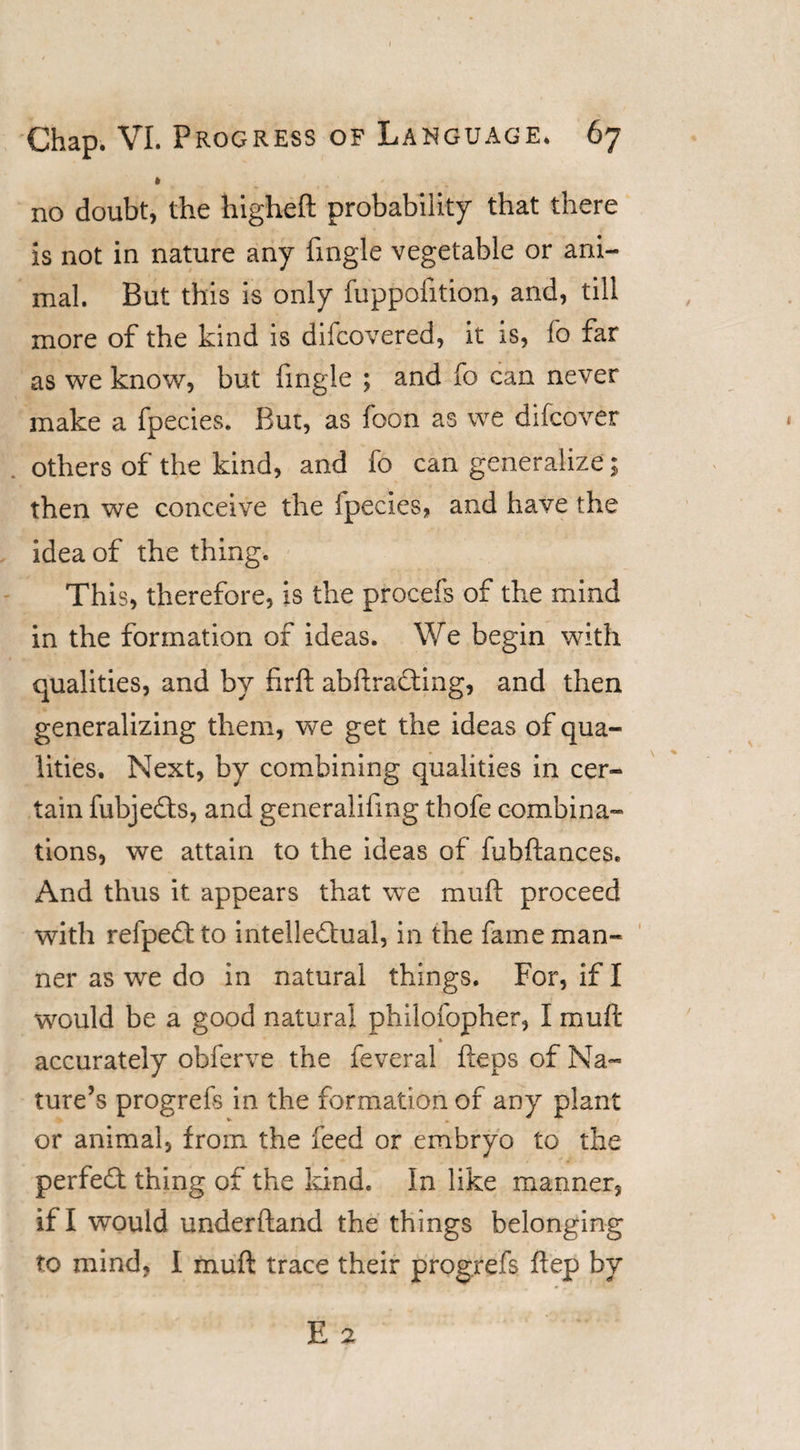 » / no doubt, the higheft probability that there is not in nature any fmgle vegetable or ani¬ mal. But this is only fuppofition, and, till more of the kind is difcovered, it is, fo far as we know, but fmgle ; and fo can never make a fpecies. But, as foon as we difcover others of the kind, and fo can generalize; then we conceive the fpecies, and have the idea of the thing. This, therefore, is the procefs of the mind in the formation of ideas. We begin with qualities, and by firft abftraCting, and then generalizing them, we get the ideas of qua¬ lities. Next, by combining qualities in cer¬ tain fubjeCts, and generalifmg thofe combina¬ tions, we attain to the ideas of fubftances. And thus it appears that we muft proceed with refpeCtto intellectual, in the fame man¬ ner as we do in natural things. For, if I would be a good natural philofopher, I muft » accurately obferve the feveral fteps of Na¬ ture’s progrefs in the formation of any plant or animal, from the feed or embryo to the perfeCt thing of the kind. In like manner, if I would underhand the things belonging to mind, I muft: trace their progrefs ftep by E 2