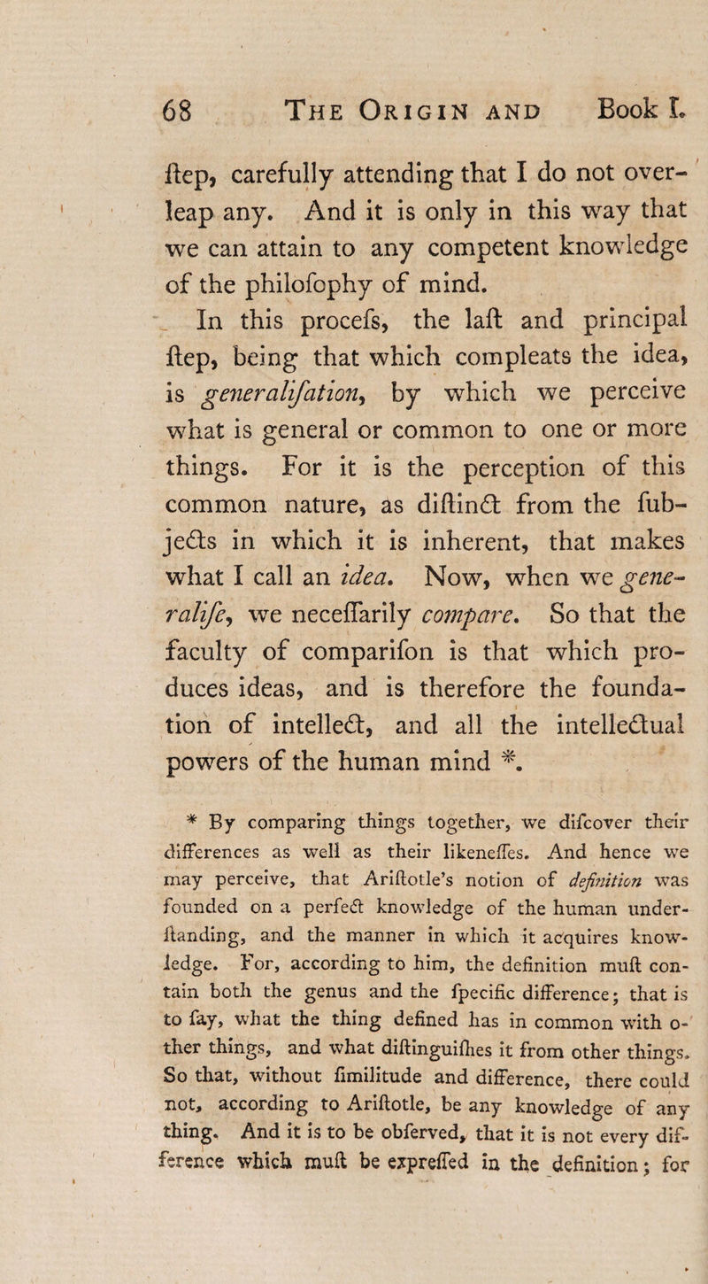 itep, carefully attending that I do not over¬ leap any. And it is only in this way that we can attain to any competent knowledge of the philofophy of mind. In this procefs, the laft and principal ftep, being that which compleats the idea, is generalifationj by which we perceive what is general or common to one or more things. For it is the perception of this common nature, as diftind: from the fub- jeds in which it is inherent, that makes what I call an idea. Now, when we gene- ralife, we neceffarily compare. So that the faculty of comparifon is that which pro¬ duces ideas, and is therefore the founda- ■ i tion of intelled, and all the intelledual powers of the human mind * By comparing things together, we difcover their differences as well as their likeneffes. And hence we may perceive, that Ariftotle’s notion of defijiition was founded on a perfect knowledge of the human under- ltanding, and the manner in which it acquires know¬ ledge. For, according to him, the definition muff con¬ tain both the genus and the fpecific difference; that is to fay, what the thing defined has in common with o- ther things, and what diftinguiffies it from other things. So that, without fimilitude and difference, there could not, according to Ariftotle, be any knowledge of any thing. And it is to be obferved, that it is not every dif¬ ference which mull be expreffed in the definition; for