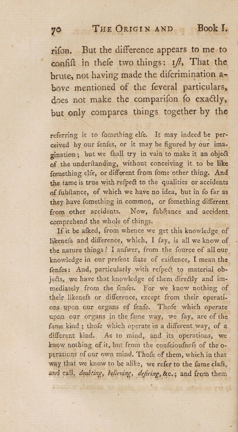 7° riforu But the difference appears to me to confift in thefe two things: ijl, That the brute, not having made the difcrimination a- bove mentioned of the feveral particulars, does not make the comparifon fo exa&amp;ly, but only compares things together by the referring it to fomething elfe. It may indeed be per- ■ m ceived by our fenfes, or it may be figured by our ima¬ gination ; but we fiiali try in vain to make it an obje&lt;ft of the underftanding, without conceiving it to be like fomething elfe, or different from fome other thing. And the lame is true with refpedl to the qualities or accidents of fubftance, of which we have no idea, but in fo far as they have fomething in common, or fomething different from other accidents. Now, fubftance and accident comprehend the whole of things. If it be afked, from whence we get this knowledge of likenefs and difference, which, I fay, is all we know of the nature things ? I anfwer, from the fource of all our knowledge in our prefent ftate of exiftence, I mean the fenfes: And, particularly with refpecft to material ob¬ jects, we have that knowledge of them diredtly and im¬ mediately from the fenfes. For we know nothing of their likenefs or difference, except from their operati¬ ons upon our organs of fenfe. Thofe which operate upon our organs in the fame way, we fay, are of the fame kind ; thofe which operate in a different way, of a different kind. As to mind, and its operations, we know nothing of it, hut from the confcioufnefs of the o- perations of our own mind. Thofe of them, which in that way that we know to be alike, we refer to the fame clafs, and cal], doubting, believing, dejfiring&amp;c.; and from them
