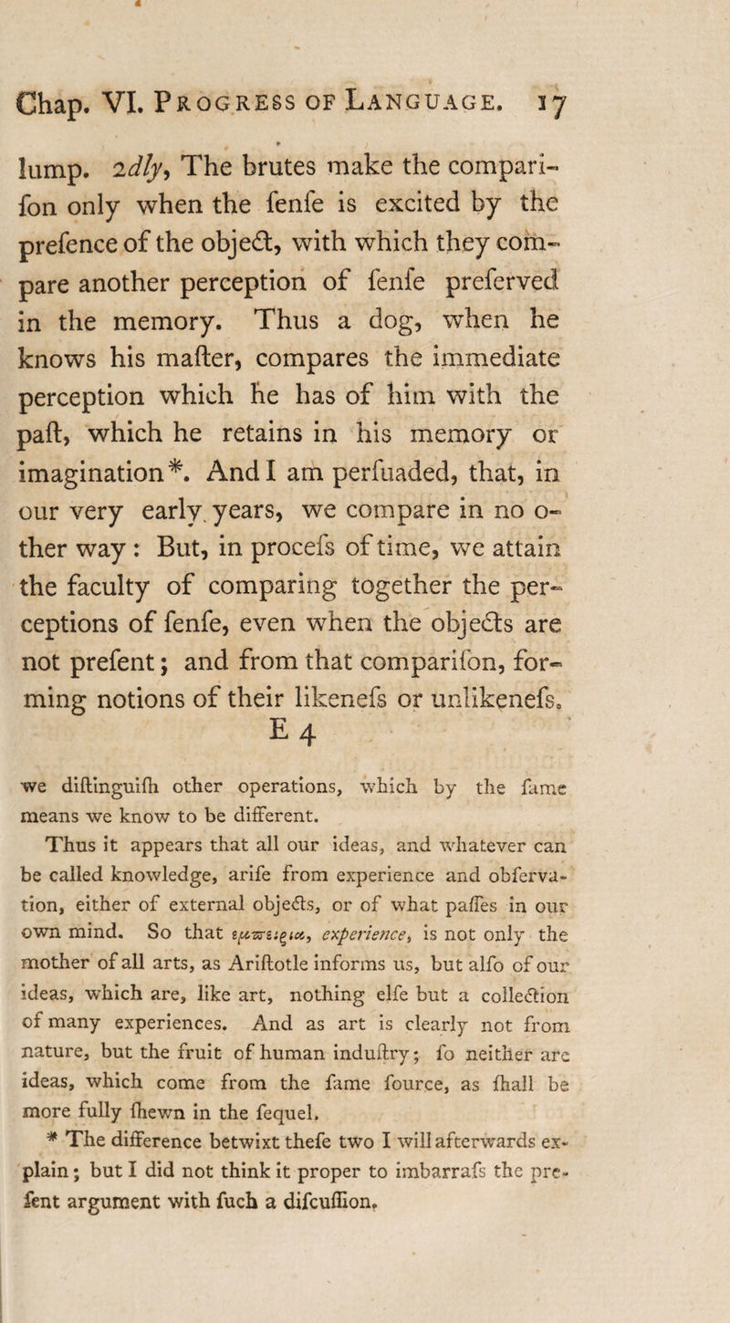 * lump. 2dly, The brutes make the compari- fon only when the fenfe is excited by the prefence of the object, with which they com¬ pare another perception of fenfe preferved in the memory. Thus a dog, when he knows his mafter, compares the immediate perception which he has of him with the part, which he retains in his memory or imagination*. And I am perfuaded, that, in our very early, years, we compare in no o« ther way : But, in procefs of time, we attain the faculty of comparing together the per¬ ceptions of fenfe, even when the objects are not prefent; and from that comparifon, for¬ ming notions of their likenefs or unlikenefs0 e4 we diftinguifh other operations, which by the fame means we know to be different. Thus it appears that all our ideas, and whatever can be called knowledge, arife from experience and obferva- tion, either of external obje&lt;5ts, or of what paffes in our own mind. So that spars experience, is not only the mother of all arts, as Ariftotle informs us, but alfo of our ideas, which are, like art, nothing elfe but a collection of many experiences. And as art is clearly not from nature, but the fruit of human induftry; fo neither are ideas, which come from the fame fource, as fhall be more fully fhewn in the fequel. * The difference betwixt thefe two I will afterwards ex¬ plain ; but I did not think it proper to imbarrafs the pre¬ fent argument with fuch a difcufilon.