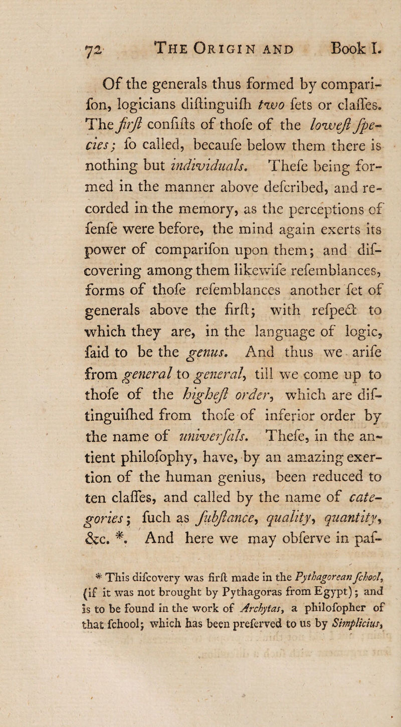 72* Of the generals thus formed by compari- fon, logicians diftinguifh tvoo fets or claffeSo The firjl confifts of thofe of the lovaejl fpe- cies; fo called, becaufe below them there is nothing but individuals„ Thefe being for¬ med in the manner above defcribed, and re¬ corded in the memory, as the perceptions of fenfe were before, the mind again exerts its power of comparifon upon them; and dis¬ covering among them likewife refetnblances, forms of thofe refemblances another fet of generals above the firh; with refpefl: to which they are, in the language of logic, faid to be the genus. And thus we arife from general to general, till we come up to thofe of the highejl orders which are dif- tinguifhed from thofe of inferior order by the name of univerfals. Thefe, in the an- tient philofophy, have, by an amazing exer¬ tion of the human genius, been reduced to ten claffes, and called by the name of cate¬ gories ; fuch as fubjlance, quality, quantity, &amp;c. And here we may obferve in paf- ✓ * This difcovery was firft made in the Pythagorean fchooU (if it was not brought by Pythagoras from Egypt); and is to be found in the work of Archytas, a philofopher of that fchool; which has been preferved to us by Simplicius, *