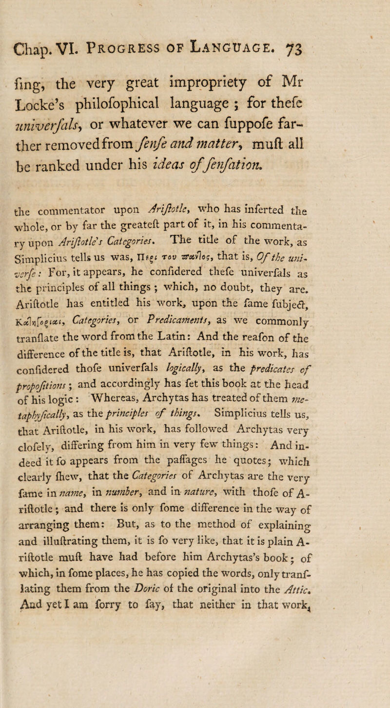 fing, the very great impropriety of Mr Locke’s philofophical language ; for thefe univerfals, or whatever we can fuppofe far¬ ther removed from fenfe and matter, mud all be ranked under his ideas offen/ation. the commentator upon Arifiotle., who has inferted the whole, or by far the greateft part of it, in his commenta¬ ry upon Arifiotle s Categories. The title of the work, as Simplicius tells us was, rov zrxvlos, that is, Of the uni- verfe: For, it appears, he confidered thefe univerfals as the principles of all things; which, no doubt, they are. Ariftotle has entitled his work, upon the fame fubjeft, KcA.fcfictty Categories, or Predicaments, as we commonly tranflate the word from the Latin: And the reafon of the difference of the title is, that Ariftotle, in his work, has confidered thofe univerfals logically, as the predicates cf proportions ; and accordingly has fet this book at the head of his logic : Whereas, Archytas has treated of them me- taphyfically, as the principles of things. Simplicius tells us, that Ariftotle, in his work, has followed Archytas very clofely, differing from him in very few things: And in¬ deed it fo appears from the paffages he quotes; which clearly fhew, that the Categories of Archytas are the very fame in name, in number, and in stature, with thofe of A- riftotle ; and there is only fome difference in the way of arranging them: But, as to the method of explaining and illuftrating them, it is fo very like, that it is plain A- riftotle muff have had before him Archytas’s book; of which, in fome places, he has copied the words, only tranf- lating them from the Doric of the original into the Attic• And yet I am forry to fay, that neither in that work4