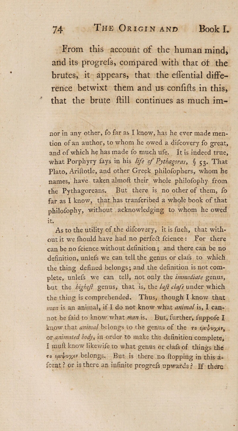 From this account of the human mind* and its progrefs, compared with that of the brutes, it appears, that the eflential diffe¬ rence betwixt them and us confifts in this, that the brute ftill continues as much im- nor in any other, fo far as I know, has he ever made men¬ tion of an author, to whom he owed a difeovery fo great, and of which he has made fo much ufe. It is indeed true, what Porphyry fays in his life cf Pythagoras, § 53. That Plato, Arifcotle, and other Greek philofophers, whom he names, have taken almofl their whole philofophy from the Pythagoreans. But there is no other of them, fo far as I know, that has tranferibed a whole book of that philofophy, without acknowledging to whom he owed it. As to the utility of the difeovery, it is fuch, that with¬ out it we fhould have had no perfect fcience : For there can be no fcience without definition; and there can be no definition, uniefs we can tell the genus or clafs to which the thing defined belongs; and the definition is not com¬ plete, uniefs we can tell, not only the immediate genus, but the highejl genus, that is, the laft clafs under which the thing is comprehended. Thus, though I know that man is an animal, if I do not know what animal is, I can¬ not be faid to know what man is. But, further, fuppofe I know that animal belongs to the genus of the to tprtyv%tTt or animated body, in order to make the definition complete, I muft know likewife to what genus or clafs of things the to sp\\;v%cv belongs. But is there no flopping in this a- feent ? or is there an infinite progrefs upwards ? If there