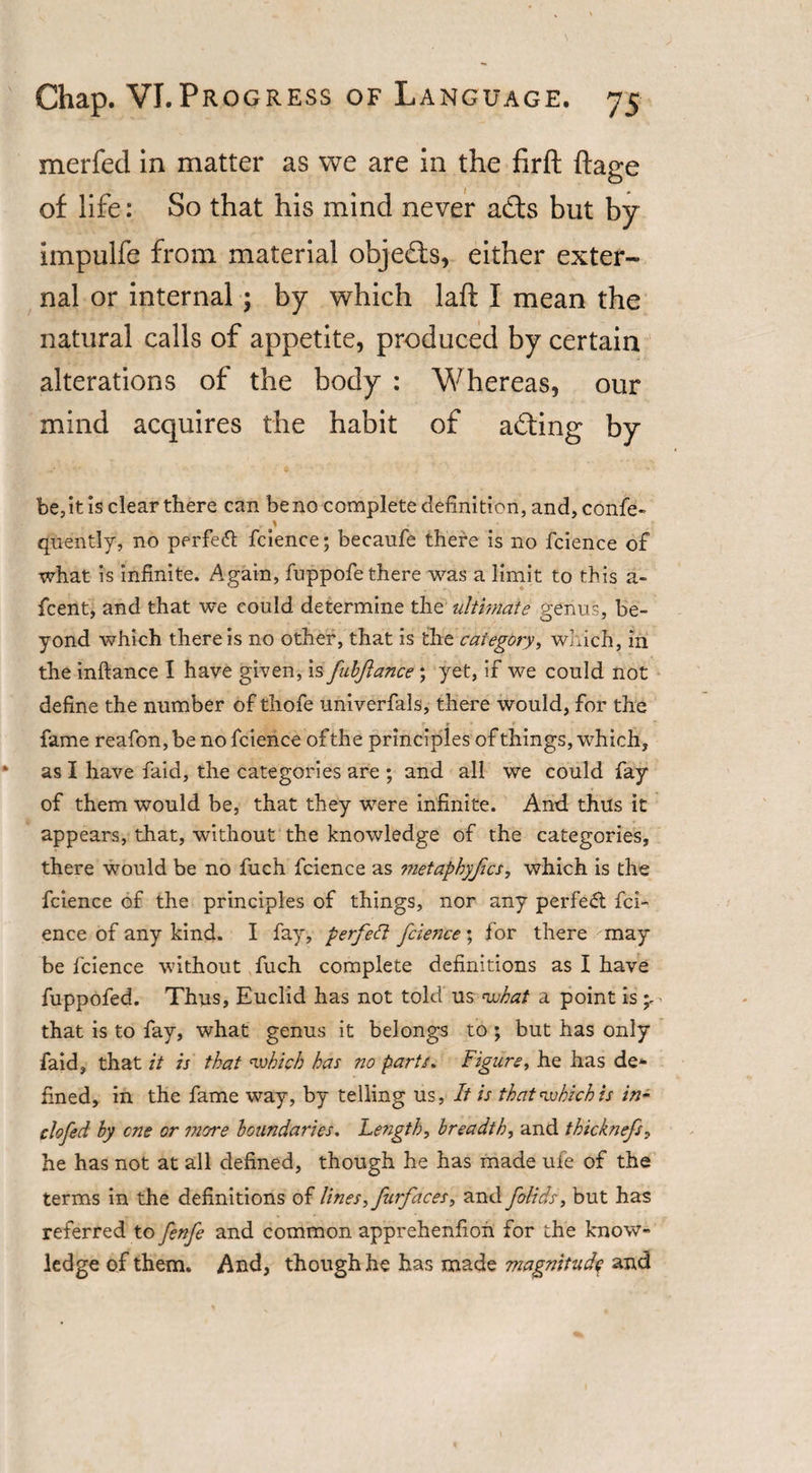 merfed in matter as we are in the firft ftage of life: So that his mind never ads but by Impulfe from material objeds, either exter¬ nal or internal; by which laft I mean the natural calls of appetite, produced by certain alterations of the body : Whereas, our mind acquires the habit of ading by be, it is clear there can be no complete definition, and, confe- qUently, no perfect fcience; becaufe there is no fcience of what is infinite. Again, fuppofe there was a limit to this a- fcent, and that we could determine the ultimate genus, be¬ yond which there is no other, that is the category, which, in the inftance I have given, is fabftance ; yet, if we could not define the number of thofe univerfals, there would, for the fame reafon, be no fcience of the principles of things, which, as I have faid, the categories are ; and all we could fay of them would be, that they were infinite. And thus it appears, that, without the knowledge of the categories, there would be no fuch fcience as metaphyjics, which is the fcience of the principles of things, nor any perfect fci¬ ence of any kind. I fay, p erf eft fcie7ice ; for there may be fcience without fuch complete definitions as I have fuppofed. Thus, Euclid has not told us what a point is that is to fay, what genus it belongs to ; but has only faid, that it is that which has no parts, Figure, he has de¬ fined, in the fame way, by telling us, It is that which is in~ clcfed hy cne or more boundaries. lengthy breadth, and thicknefs, he has not at all defined, though he has made ufe of the terms in the definitions of lines, furfaces, and folids, but has referred to fenfe and common apprehenfioh for the know¬ ledge of them. And, though he has made magnitude and