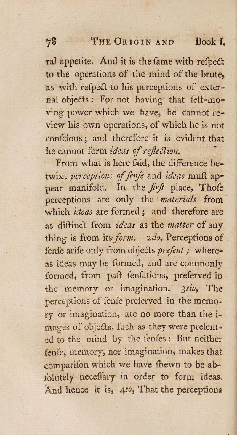 ral appetite. And it is the fame with refpedt to the operations of the mind of the brute* as with refpedt to his perceptions of exter¬ nal objects: For not having that feIf-mo¬ ving- power which we have* he cannot re¬ view his own operations, of which he is not confcious; and therefore it is evident that he cannot form ideas of reflexion. From what is here faid, the difference be¬ twixt perceptions of fenfe and ideas muft ap¬ pear manifold. In the firfl place, Thofe perceptions are only the materials from which ideas are formed ; and therefore are as diftindt from ideas as the matter of any thing is from itsform, ido, Perceptions of fenfe arife only from objedts prefent; where¬ as ideas may be formed, and are commonly formed, from paft fenfations, preferved in the memory or imagination. 3tioy The perceptions of fenfe preferved in the memo* ry or imagination, are no more than the i- mages of objedts, fiich as they were prefent- ed to the mind by the fenfes : But neither fenfe, memory, nor imagination, makes that companion which we have (hewn to be ab- folutely neceffary in order to form ideas* And hence it is, 4to* That the perceptions